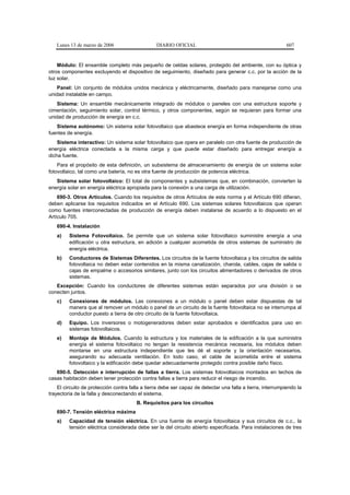 Lunes 13 de marzo de 2006                     DIARIO OFICIAL                                              607


    Módulo: El ensamble completo más pequeño de celdas solares, protegido del ambiente, con su óptica y
otros componentes excluyendo el dispositivo de seguimiento, diseñado para generar c.c. por la acción de la
luz solar.
   Panel: Un conjunto de módulos unidos mecánica y eléctricamente, diseñado para manejarse como una
unidad instalable en campo.
   Sistema: Un ensamble mecánicamente integrado de módulos o paneles con una estructura soporte y
cimentación, seguimiento solar, control térmico, y otros componentes, según se requieran para formar una
unidad de producción de energía en c.c.
   Sistema autónomo: Un sistema solar fotovoltaico que abastece energía en forma independiente de otras
fuentes de energía.
    Sistema interactivo: Un sistema solar fotovoltaico que opera en paralelo con otra fuente de producción de
energía eléctrica conectada a la misma carga y que puede estar diseñado para entregar energía a
dicha fuente.
    Para el propósito de esta definición, un subsistema de almacenamiento de energía de un sistema solar
fotovoltaico, tal como una batería, no es otra fuente de producción de potencia eléctrica.
   Sistema solar fotovoltaico: El total de componentes y subsistemas que, en combinación, convierten la
energía solar en energía eléctrica apropiada para la conexión a una carga de utilización.
    690-3. Otros Artículos. Cuando los requisitos de otros Artículos de esta norma y el Artículo 690 difieran,
deben aplicarse los requisitos indicados en el Artículo 690. Los sistemas solares fotovoltaicos que operan
como fuentes interconectadas de producción de energía deben instalarse de acuerdo a lo dispuesto en el
Artículo 705.
   690-4. Instalación
   a)    Sistema Fotovoltaico. Se permite que un sistema solar fotovoltaico suministre energía a una
         edificación u otra estructura, en adición a cualquier acometida de otros sistemas de suministro de
         energía eléctrica.
   b)    Conductores de Sistemas Diferentes. Los circuitos de la fuente fotovoltaica y los circuitos de salida
         fotovoltaica no deben estar contenidos en la misma canalización, charola, cables, cajas de salida o
         cajas de empalme o accesorios similares, junto con los circuitos alimentadores o derivados de otros
         sistemas.
   Excepción: Cuando los conductores de diferentes sistemas están separados por una división o se
conecten juntos.
   c)    Conexiones de módulos. Las conexiones a un módulo o panel deben estar dispuestas de tal
         manera que al remover un módulo o panel de un circuito de la fuente fotovoltaica no se interrumpa al
         conductor puesto a tierra de otro circuito de la fuente fotovoltaica.
   d)    Equipo. Los inversores o motogeneradores deben estar aprobados e identificados para uso en
         sistemas fotovoltaicos.
   e)    Montaje de Módulos. Cuando la estructura y los materiales de la edificación a la que suministra
         energía el sistema fotovoltaico no tengan la resistencia mecánica necesaria, los módulos deben
         montarse en una estructura independiente que les dé el soporte y la orientación necesarios,
         asegurando su adecuada ventilación. En todo caso, el cable de acometida entre el sistema
         fotovoltaico y la edificación debe quedar adecuadamente protegido contra posible daño físico.
   690-5. Detección e interrupción de fallas a tierra. Los sistemas fotovoltaicos montados en techos de
casas habitación deben tener protección contra fallas a tierra para reducir el riesgo de incendio.
    El circuito de protección contra falla a tierra debe ser capaz de detectar una falla a tierra, interrumpiendo la
trayectoria de la falla y desconectando el sistema.
                                        B. Requisitos para los circuitos
   690-7. Tensión eléctrica máxima
   a)    Capacidad de tensión eléctrica. En una fuente de energía fotovoltaica y sus circuitos de c.c., la
         tensión eléctrica considerada debe ser la del circuito abierto especificada. Para instalaciones de tres
 