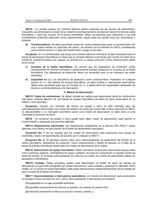 Lunes 13 de marzo de 2006                    DIARIO OFICIAL                                            609


    NOTA - Un posible regreso de corriente eléctrica desde cualquiera de las fuentes de alimentación,
incluyendo una alimentación a través de la unidad de acondicionamiento de potencia hacia el circuito de salida
fotovoltaica y hacia los circuitos de la fuente fotovoltaica, deben considerarse para determinar si se está
suministrando protección adecuada contra sobrecorriente, desde todas las fuentes hacia los conductores y
módulos.
   b)    Transformadores. Se debe suministrar protección contra sobrecorriente para un transformador con
         una o varias fuentes en cada lado del mismo, de acuerdo con lo indicado en 450-3, considerando
         como primario primero un lado del transformador y luego el otro lado.
    Excepción: En un transformador que tenga una corriente eléctrica nominal en el lado conectado hacia la
fuente de alimentación fotovoltaica no menor que la corriente eléctrica nominal de corto circuito de salida de la
unidad de acondicionamiento de energía, se permite que no tenga protección contra sobrecorriente desde
dicha fuente.
   c)    Circuitos de la fuente fotovoltaica. Se permite que los dispositivos de protección contra
         sobrecorriente de circuitos derivados o suplementarios provean protección en circuitos de la fuente
         fotovoltaica. Los dispositivos de protección deben ser accesibles pero no es necesario que estén
         expuestos.
   d)    Capacidad en c.c. Los dispositivos de protección contra sobrecorriente, empleados en cualquier
         porción en c.c. del sistema de energía fotovoltaica, ya sean fusibles o interruptores automáticos,
         deben estar aprobados para uso en circuitos de c.c. y deben tener las capacidades apropiadas de
         tensión y corriente eléctricas y de interrupción.
                                          C. Medios de desconexión
    690-13. Todos los conductores. Se deben proveer los medios para desconectar todos los conductores
que lleven corriente eléctrica de una fuente de energía fotovoltaica de todos los otros conductores en un
edificio u otra estructura.
   Excepción: Cuando una conexión del circuito de puesta a tierra no está diseñada para ser
automáticamente interrumpida como parte del sistema de protección contra falla a tierra requerida en 690-5,
un desconectador o un interruptor automático usado como medio de desconexión no debe tener un polo
conectado al conductor de tierra.
  NOTA - El conductor de puesta a tierra puede tener algún medio de desconexión para permitir el
mantenimiento o reparación por personal calificado.
    690-14. Disposiciones adicionales. Las disposiciones establecidas en el Artículo 230, Parte F deben
aplicarse a los medios de desconexión de la fuente de alimentación fotovoltaica.
   Excepción No. 1: No se requiere que los medios de desconexión sean adecuados para equipo de
acometida y deben ser especificados de acuerdo con lo indicado en 690-17.
   Excepción No. 2: Se permiten equipos tales como desconectadores de aislamiento del circuito de la
fuente fotovoltaica, dispositivos de protección contra sobrecorriente y diodos de bloqueo en el lado de la
fuente de energía fotovoltaica donde están los medios de desconexión de la misma.
   690-15. Desconexión de equipo fotovoltaico. Deben proveerse medios para desconectar equipos tales
como inversores, baterías, controladores de carga y similares, de todos los conductores no puestos a tierra de
todas las fuentes. Si el equipo está energizado por más de una fuente, los medios de desconexión deben ser
agrupados e identificados.
    690-16. Fusibles. Deben proveerse medios para desconectar un fusible de todas las fuentes de
alimentación si aquél está energizado por ambas direcciones y está accesible a personal no calificado. Dicho
fusible, en un circuito de fuente fotovoltaica, debe poder desconectarse independientemente de los fusibles de
otros circuitos de la fuente fotovoltaica.
   690-17. Desconectadores o interruptores automáticos. Los medios de desconexión para conductores
no puestos a tierra consisten de uno o varios desconectadores o interruptores automáticos:
   (1) localizados en un lugar accesible fácilmente
   (2) operables externamente sin exponer al operador al contacto con partes vivas
   (3) indicando claramente si está en la posición cerrado o abierto, y
 