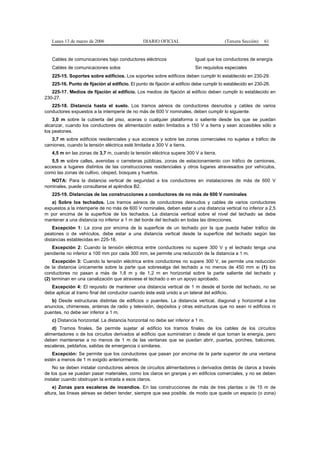 Lunes 13 de marzo de 2006                    DIARIO OFICIAL                            (Tercera Sección)   61


   Cables de comunicaciones bajo conductores eléctricos                    Igual que los conductores de energía
   Cables de comunicaciones solos                                          Sin requisitos especiales
   225-15. Soportes sobre edificios. Los soportes sobre edificios deben cumplir lo establecido en 230-29.
   225-16. Punto de fijación al edificio. El punto de fijación al edificio debe cumplir lo establecido en 230-26.
   225-17. Medios de fijación al edificio. Los medios de fijación al edificio deben cumplir lo establecido en
230-27.
   225-18. Distancia hasta el suelo. Los tramos aéreos de conductores desnudos y cables de varios
conductores expuestos a la intemperie de no más de 600 V nominales, deben cumplir lo siguiente:
    3,0 m sobre la cubierta del piso, aceras o cualquier plataforma o saliente desde los que se puedan
alcanzar, cuando los conductores de alimentación estén limitados a 150 V a tierra y sean accesibles sólo a
los peatones.
   3,7 m sobre edificios residenciales y sus accesos y sobre las zonas comerciales no sujetas a tráfico de
camiones, cuando la tensión eléctrica esté limitada a 300 V a tierra.
   4,5 m en las zonas de 3,7 m, cuando la tensión eléctrica supere 300 V a tierra.
   5,5 m sobre calles, avenidas o carreteras públicas, zonas de estacionamiento con tráfico de camiones,
accesos a lugares distintos de las construcciones residenciales y otros lugares atravesados por vehículos,
como las zonas de cultivo, césped, bosques y huertos.
   NOTA: Para la distancia vertical de seguridad a los conductores en instalaciones de más de 600 V
nominales, puede consultarse el apéndice B2.
   225-19. Distancias de las construcciones a conductores de no más de 600 V nominales
   a) Sobre los techados. Los tramos aéreos de conductores desnudos y cables de varios conductores
expuestos a la intemperie de no más de 600 V nominales, deben estar a una distancia vertical no inferior a 2,5
m por encima de la superficie de los techados. La distancia vertical sobre el nivel del techado se debe
mantener a una distancia no inferior a 1 m del borde del techado en todas las direcciones.
    Excepción 1: La zona por encima de la superficie de un techado por la que pueda haber tráfico de
peatones o de vehículos, debe estar a una distancia vertical desde la superficie del techado según las
distancias establecidas en 225-18.
   Excepción 2: Cuando la tensión eléctrica entre conductores no supere 300 V y el techado tenga una
pendiente no inferior a 100 mm por cada 300 mm, se permite una reducción de la distancia a 1 m.
    Excepción 3: Cuando la tensión eléctrica entre conductores no supere 300 V, se permite una reducción
de la distancia únicamente sobre la parte que sobresalga del techado a no menos de 450 mm si (1) los
conductores no pasan a más de 1,8 m y de 1,2 m en horizontal sobre la parte saliente del techado y
(2) terminan en una canalización que atraviese el techado o en un apoyo aprobado.
   Excepción 4: El requisito de mantener una distancia vertical de 1 m desde el borde del techado, no se
debe aplicar al tramo final del conductor cuando éste está unido a un lateral del edificio.
   b) Desde estructuras distintas de edificios o puentes. La distancia vertical, diagonal y horizontal a los
anuncios, chimeneas, antenas de radio y televisión, depósitos y otras estructuras que no sean ni edificios ni
puentes, no debe ser inferior a 1 m.
   c) Distancia horizontal. La distancia horizontal no debe ser inferior a 1 m.
    d) Tramos finales. Se permite sujetar al edificio los tramos finales de los cables de los circuitos
alimentadores o de los circuitos derivados al edificio que suministran o desde el que toman la energía, pero
deben mantenerse a no menos de 1 m de las ventanas que se puedan abrir, puertas, porches, balcones,
escaleras, peldaños, salidas de emergencia o similares.
   Excepción: Se permite que los conductores que pasan por encima de la parte superior de una ventana
estén a menos de 1 m exigido anteriormente.
    No se deben instalar conductores aéreos de circuitos alimentadores o derivados detrás de claros a través
de los que se puedan pasar materiales, como los claros en granjas y en edificios comerciales, y no se deben
instalar cuando obstruyan la entrada a esos claros.
    e) Zonas para escaleras de incendios. En las construcciones de más de tres plantas o de 15 m de
altura, las líneas aéreas se deben tender, siempre que sea posible, de modo que quede un espacio (o zona)
 