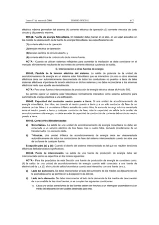 Lunes 13 de marzo de 2006                      DIARIO OFICIAL                                      612


eléctrica máxima permisible del sistema (4) corriente eléctrica de operación (5) corriente eléctrica de corto
circuito y (6) potencia máxima.
    690-52. Fuente de energía fotovoltaica. El instalador debe marcar en el sitio, en un lugar accesible en
los medios de desconexión de la fuente de energía fotovoltaica, las especificaciones de:
   (1) corriente eléctrica de operación
   (2) tensión eléctrica de operación
   (3) tensión eléctrica de circuito abierto, y
   (4) corriente eléctrica de cortocircuito de la misma fuente.
   NOTA - Cuando se utilicen sistemas reflejantes para aumentar la irradiación se debe considerar en el
marcado el incremento resultante de los niveles de corriente eléctrica y potencia de salida.
                                  G. Interconexión a otras fuentes de energía
    690-61. Pérdida de la tensión eléctrica del sistema. La salida de potencia de la unidad de
acondicionamiento de energía en un sistema solar fotovoltaico que es interactivo con otro u otros sistemas
eléctricos debe ser automáticamente desconectada de todos los conductores no puestos a tierra de tales
sistemas eléctricos al perderse la tensión eléctrica en dichos sistemas y no debe reconectarse a los sistemas
eléctricos hasta que aquélla sea restablecida.
   NOTA - Para otras fuentes interconectadas de producción de energía eléctrica véase el Artículo 705.
   Se permite operar un sistema solar fotovoltaico normalmente interactivo como sistema autónomo para
suministro de energía eléctrica a una edificación.
    690-62. Capacidad del conductor neutro puesto a tierra. Si una unidad de acondicionamiento de
energía monofásica, dos hilos, se conecta al neutro puesto a tierra y a un solo conductor de fase de un
sistema de tres hilos o a un sistema trifásico estrella de cuatro hilos, la suma de la carga máxima conectada
entre el neutro puesto a tierra y cualquier conductor de fase, más la capacidad de salida de la unidad de
acondicionamiento de energía, no debe exceder la capacidad de conducción de corriente del conductor neutro
puesto a tierra.
   690-63. Conexiones desbalanceadas
   a)   Monofásicas. La salida de una unidad de acondicionamiento de energía monofásica no debe ser
        conectada a un servicio eléctrico de tres fases, tres o cuatro hilos, derivado directamente de un
        transformador con conexión delta.
   b)   Trifásicas. Una unidad trifásica de acondicionamiento de energía debe ser desconectada
        automáticamente de todos los conductores de fase del sistema interconectado cuando se abra una
        de las fases de cualquier fuente.
    Excepción para (a) y (b): Cuando el diseño del sistema interconectado es tal que no resulten tensiones
eléctricas desbalanceadas significativas.
    690-64. Punto de interconexión. La salida de una fuente de producción de energía debe ser
interconectada como se específica en los incisos siguientes:
    NOTA - Para los propósitos de esta Sección una fuente de producción de energía se considera como:
(1) la salida de una unidad de acondicionamiento de energía cuando esté conectada a una fuente de
electricidad de c.a. (2) el circuito de salida fotovoltaica cuando sea interactivo con una fuente de c.c.
   a)   Lado del suministro. Se debe interconectar al lado del suministro de los medios de desconexión de
        la acometida como se permite en la Excepción 6 de 230-82.
   b)   Lado de la demanda. Se debe interconectar al lado de la demanda de los medios de desconexión
        de la acometida de las otras fuentes, si se cumplen las siguientes condiciones:
        1)   Cada una de las conexiones de las fuentes deben ser hechas a un interruptor automático o a un
             medio de desconexión de fusibles destinado para ello.
 