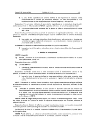 Lunes 13 de marzo de 2006                    DIARIO OFICIAL                                            613


         2)   La suma de las capacidades de corriente eléctrica de los dispositivos de protección contra
              sobrecorriente en los circuitos que suministran energía a una barra de conexiones o a un
              conductor no debe exceder la capacidad de la barra de conexiones o del conductor.
   Excepción: Para una casa habitación, la suma de las capacidades de los dispositivos de protección
contra sobrecorriente no deben exceder de 120% la capacidad de la barra de conexiones o del conductor.
         3)   El punto de conexión debe estar en el lado de la línea de todos los equipos de protección contra
              falla a tierra.
     Excepción: Se permiten conexiones en el lado de la demanda de la protección contra falla a tierra, si se
provee una protección contra falla a tierra para el equipo hacia las posibles fuentes de corriente eléctrica de
falla a tierra.
         4)   Los equipos que contengan dispositivos de protección contra sobrecorriente en circuitos que
              suministran energía a una barra de conexiones o a un conductor deben marcarse para indicar la
              presencia de todas las fuentes.
   Excepción: Los equipos con energía suministrada desde un solo punto de conexión.
         5)   Los equipos como interruptores automáticos, si son retroalimentados deben identificarse para tal
              operación.
                                        H. Baterías de acumuladores
   690-71. Instalación
   a)    General. Las baterías de acumuladores en un sistema solar fotovoltaico deben instalarse de acuerdo
         con lo previsto en el Artículo 480.
   Excepción: Lo previsto en 690-73.
   b)    Casas-Habitación
         1)   Las baterías para casas-habitación deben tener las celdas conectadas de forma que operen a
              menos de 50 V.
   Excepción: Cuando las partes vivas no estén accesibles durante el mantenimiento rutinario de las
baterías, se permite una tensión eléctrica del sistema de baterías de acuerdo con lo indicado en 690-7.
         2)   Las partes vivas de sistemas de baterías para casas-habitación deben estar protegidas para
              evitar el contacto accidental por personas u objetos sin importar la tensión eléctrica o tipo de
              batería.
    NOTA - Las baterías en sistemas solares fotovoltaicos están sujetas a ciclos extensos de carga - descarga
y típicamente requieren de mantenimiento frecuente, como la verificación del electrolito y la limpieza de las
conexiones.
   c)    Limitación de corriente eléctrica. Se debe instalar un dispositivo adecuado de limitación de
         sobrecorriente en cada circuito adyacente a las baterías, cuando la corriente eléctrica de cortocircuito
         de la batería o del banco de baterías exceda la corriente de interrupción o de soporte de otros
         equipos en dicho circuito. La instalación de fusibles limitadores de corriente eléctrica deben cumplir
         con lo indicado en 690-16.
    690-72. Estado de carga. Debe proveerse equipo para controlar el estado de carga de la batería. Todos
los medios de ajuste para controlar el estado de carga de la batería deben ser accesibles solamente a
personal calificado.
    Excepción: Cuando el diseño de la fuente de energía fotovoltaica cumple con los requisitos de capacidad
de tensión y corriente eléctricas de carga de las celdas de batería interconectadas.
    El controlador de carga en los sistemas fotovoltaicos para electrificación de casas-habitación debe operar
en forma automática.
   690-73. Puesta a tierra. Las celdas de baterías interconectadas pueden considerarse puestas a tierra
cuando la fuente de energía fotovoltaica se instala de acuerdo a la Excepción de 690-41.
 