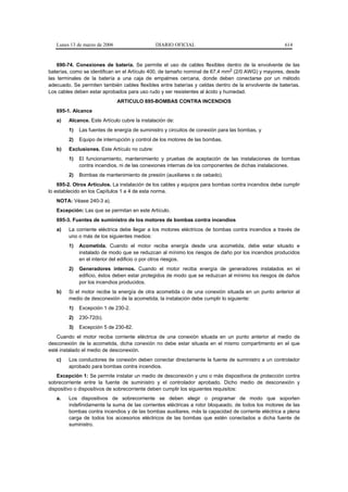 Lunes 13 de marzo de 2006                   DIARIO OFICIAL                                        614


    690-74. Conexiones de batería. Se permite el uso de cables flexibles dentro de la envolvente de las
baterías, como se identifican en el Artículo 400, de tamaño nominal de 67,4 mm2 (2/0 AWG) y mayores, desde
las terminales de la batería a una caja de empalmes cercana, donde deben conectarse por un método
adecuado. Se permiten también cables flexibles entre baterías y celdas dentro de la envolvente de baterías.
Los cables deben estar aprobados para uso rudo y ser resistentes al ácido y humedad.
                               ARTICULO 695-BOMBAS CONTRA INCENDIOS
   695-1. Alcance
   a)   Alcance. Este Artículo cubre la instalación de:
        1)   Las fuentes de energía de suministro y circuitos de conexión para las bombas, y
        2)   Equipo de interrupción y control de los motores de las bombas.
   b)   Exclusiones. Este Artículo no cubre:
        1)   El funcionamiento, mantenimiento y pruebas de aceptación de las instalaciones de bombas
             contra incendios, ni de las conexiones internas de los componentes de dichas instalaciones.
        2)   Bombas de mantenimiento de presión (auxiliares o de cebado).
    695-2. Otros Artículos. La instalación de los cables y equipos para bombas contra incendios debe cumplir
lo establecido en los Capítulos 1 a 4 de esta norma.
   NOTA: Véase 240-3 a).
   Excepción: Las que se permitan en este Artículo.
   695-3. Fuentes de suministro de los motores de bombas contra incendios
   a)   La corriente eléctrica debe llegar a los motores eléctricos de bombas contra incendios a través de
        uno o más de los siguientes medios:
        1)   Acometida. Cuando el motor reciba energía desde una acometida, debe estar situado e
             instalado de modo que se reduzcan al mínimo los riesgos de daño por los incendios producidos
             en el interior del edificio o por otros riesgos.
        2)   Generadores internos. Cuando el motor reciba energía de generadores instalados en el
             edificio, éstos deben estar protegidos de modo que se reduzcan al mínimo los riesgos de daños
             por los incendios producidos.
   b)   Si el motor recibe la energía de otra acometida o de una conexión situada en un punto anterior al
        medio de desconexión de la acometida, la instalación debe cumplir lo siguiente:
        1)   Excepción 1 de 230-2.
        2)   230-72(b).
        3)   Excepción 5 de 230-82.
   Cuando el motor reciba corriente eléctrica de una conexión situada en un punto anterior al medio de
desconexión de la acometida, dicha conexión no debe estar situada en el mismo compartimento en el que
esté instalado el medio de desconexión.
   c)   Los conductores de conexión deben conectar directamente la fuente de suministro a un controlador
        aprobado para bombas contra incendios.
    Excepción 1: Se permite instalar un medio de desconexión y uno o más dispositivos de protección contra
sobrecorriente entre la fuente de suministro y el controlador aprobado. Dicho medio de desconexión y
dispositivo o dispositivos de sobrecorriente deben cumplir los siguientes requisitos:
   a.   Los dispositivos de sobrecorriente se deben elegir o programar de modo que soporten
        indefinidamente la suma de las corrientes eléctricas a rotor bloqueado, de todos los motores de las
        bombas contra incendios y de las bombas auxiliares, más la capacidad de corriente eléctrica a plena
        carga de todos los accesorios eléctricos de las bombas que estén conectados a dicha fuente de
        suministro.
 
