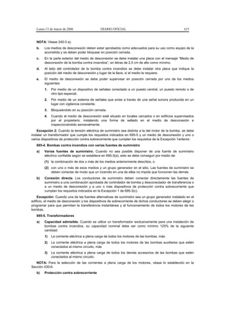 Lunes 13 de marzo de 2006                  DIARIO OFICIAL                                           615


   NOTA: Véase 240-3 a).
   b.   Los medios de desconexión deben estar aprobados como adecuados para su uso como equipo de la
        acometida y se deben poder bloquear en posición cerrada.
   c.   En la parte exterior del medio de desconexión se debe instalar una placa con el mensaje “Medio de
        desconexión de la bomba contra incendios”, en letras de 2,5 cm de alto como mínimo.
   d.   Al lado del controlador de la bomba contra incendios se debe instalar otra placa que indique la
        posición del medio de desconexión y lugar de la llave, si el medio la requiere.
   e.   El medio de desconexión se debe poder supervisar en posición cerrada por uno de los medios
        siguientes:
        1.   Por medio de un dispositivo de señales conectado a un puesto central, un puesto remoto o de
             otro tipo especial.
        2.   Por medio de un sistema de señales que avise a través de una señal sonora producida en un
             lugar con vigilancia constante.
        3.   Bloqueándolo en su posición cerrada.
        4.   Cuando el medio de desconexión esté situado en locales cercados o en edificios supervisados
             por el propietario, instalando una forma de sellado en el medio de desconexión e
             inspeccionándolo semanalmente.
    Excepción 2: Cuando la tensión eléctrica de suministro sea distinta a la del motor de la bomba, se debe
instalar un transformador que cumpla los requisitos indicados en 695-5 y un medio de desconexión y uno o
varios dispositivos de protección contra sobrecorriente que cumplan los requisitos de la Excepción 1anterior.
   695-4. Bombas contra incendios con varias fuentes de suministro
   a)   Varias fuentes de suministro. Cuando no sea posible disponer de una fuente de suministro
        eléctrico confiable según se establece en 695-3(a), esto se debe conseguir por medio de:
        (1) la combinación de dos o más de los medios anteriormente descritos, o
        (2) con uno o más de esos medios y un grupo generador en el sitio. Las fuentes de suministro se
            deben conectar de modo que un incendio en una de ellas no impida que funcionen las demás.
   b)   Conexión directa. Los conductores de suministro deben conectar directamente las fuentes de
        suministro a una combinación aprobada de controlador de bomba y desconectador de transferencia o
        a un medio de desconexión y a uno o más dispositivos de protección contra sobrecorriente que
        cumplan los requisitos indicados en la Excepción 1 de 695-3(c).
    Excepción: Cuando una de las fuentes alternativas de suministro sea un grupo generador instalado en el
edificio, el medio de desconexión y los dispositivos de sobrecorriente de dichos conductores se deben elegir o
programar para que permitan la transferencia instantánea y el funcionamiento de todos los motores de las
bombas.
   695-5. Transformadores
   a)   Capacidad admisible. Cuando se utilice un transformador exclusivamente para una instalación de
        bombas contra incendios, su capacidad nominal debe ser como mínimo 125% de la siguiente
        cantidad:
        1)   La corriente eléctrica a plena carga de todos los motores de las bombas, más
        2)   La corriente eléctrica a plena carga de todos los motores de las bombas auxiliares que estén
             conectados al mismo circuito, más
        3)   La corriente eléctrica a plena carga de todos los demás accesorios de las bombas que estén
             conectados al mismo circuito.
   NOTA: Para la selección de las corrientes a plena carga de los motores, véase lo establecido en la
Sección 430-6.
   b)   Protección contra sobrecorriente
 