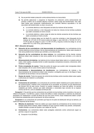 Lunes 13 de marzo de 2006                  DIARIO OFICIAL                                         616


        1)   No se permite instalar protección contra sobrecorriente en el secundario.
        2)   Se permite seleccionar o programar el dispositivo de protección contra sobrecorriente del
             primario a 600% de la corriente eléctrica nominal a plena carga del transformador. Ese valor
             debe bastar para transportar indefinidamente una corriente eléctrica equivalente a la del
             secundario del transformador, es decir, la suma de:
                a.   La corriente eléctrica a rotor bloqueado de todos los motores de las bombas.
                b.   La corriente eléctrica a rotor bloqueado de todos los motores de las bombas auxiliares
                     que estén conectados al mismo circuito.
                c.   La corriente eléctrica a plena carga de todos los demás accesorios de las bombas que
                     estén conectados al mismo circuito.
                NOTA: Los motores deben ser de diseño B y para las corrientes a rotor bloqueado de los
                motores de 3,75 kW (5 CP) tomar la letra de código J, para 5,60 kW y 7,50 kW (7,5 CP y
                10 CP) la letra de código H y para 11,2 kW (15 CP) y mayores, la letra de código G, ver las
                tablas 430-7 b) y 430-151b), para referencias
   695-7. Ubicación del equipo
   a)   Ubicación de los controladores y del desconectador de transferencia. Los controladores de los
        motores eléctricos de las bombas y de los desconectadores de transferencia, deben estar situados lo
        más cerca posible de los motores que controlan y a la vista de ellos.
   b)   Ubicación de los controladores de otros motores. Los controladores de los demás motores
        eléctricos deben estar situados lo más cerca posible de los motores que controlan y a la vista de
        ellos.
   c)   Almacenamiento de baterías. Las baterías de los motores diesel deben estar en un estante sobre el
        suelo, o bien sujetas y situadas donde no estén expuestas a temperatura excesiva, vibraciones, daño
        mecánico o al agua.
   d)   Partes energizadas de equipo. Todas las partes de equipo que puedan estar energizadas deben
        estar situadas a 30 cm como mínimo sobre el nivel del suelo.
   e)   Controladores y desconectadores de transferencia. Los controladores de motores y los
        desconectadores de transferencia deben estar situados o protegidos para que no les llegue el agua
        procedente de las bombas o de sus conexiones.
   f)   Equipo de mando. Todos los equipos de control de las bombas contra incendios deben estar sujetos
        a estructuras de material no combustible.
   695-8. Alambrado
   a)   Conductores de suministro. Los conductores de suministro deben instalarse por la parte exterior de
        las construcciones y tratarse como conductores de la acometida, de acuerdo con las disposiciones
        del Artículo 230 de esta norma. Cuando no puedan instalarse por fuera del edificio, se permite
        instalarlos por dentro, siempre que estén enterrados o encerrados bajo concreto de un espesor
        mínimo de 50 mm, como lo establece el Artículo 230.
    Excepción 1: Se permite que los conductores de suministro de las bombas contra incendios a los que se
refiere la Excepción 1 de 695-3(c), pasen a través del edificio si están conectados a sistemas de protección
aprobados con clasificación a prueba de flama de una hora como mínimo. Esas instalaciones deben cumplir
las limitaciones establecidas para la aprobación de dichos sistemas.
   Excepción 2: Los conductores de suministro que haya en el cuarto de distribución del que se deriven y el
cuarto de máquinas de las bombas.
   b)   Métodos de alambrado. Todos los cables que vayan desde los controladores de los motores de las
        bombas hasta dichos motores, deben instalarse en tubo (conduit) metálico tipo pesado, semipesado,
        metálico flexible a prueba de líquidos o ser cables de Tipo MI.
   c)   Conductores. Los conductores deben estar protegidos solamente contra cortocircuito según se
        permita o exija en lo siguiente:
        1)   Excepción 4 de 230-90(a)
 