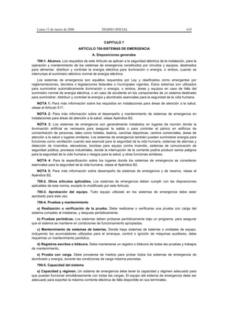 Lunes 13 de marzo de 2006                    DIARIO OFICIAL                                             618


                                                  CAPITULO 7
                                ARTICULO 700-SISTEMAS DE EMERGENCIA
                                         A. Disposiciones generales
    700-1. Alcance. Los requisitos de este Artículo se aplican a la seguridad eléctrica de la instalación, para la
operación y mantenimiento de los sistemas de emergencia constituidos por circuitos y equipos, destinados
para alimentar, distribuir y controlar la energía eléctrica para iluminación o energía, o ambos, cuando se
interrumpe el suministro eléctrico normal de energía eléctrica.
    Los sistemas de emergencia son aquéllos requeridos por Ley y clasificados como emergentes por
reglamentaciones, decretos o legislaciones federales o municipales vigentes. Estos sistemas son utilizados
para suministrar automáticamente iluminación o energía, o ambos, áreas y equipos en caso de falla del
suministro normal de energía eléctrica, o en caso de accidente en los componentes de un sistema destinado
para suministrar, distribuir y controlar la energía y alumbrado esenciales para la seguridad de la vida humana.
   NOTA 1: Para más información sobre los requisitos en instalaciones para áreas de atención a la salud,
véase el Artículo 517.
    NOTA 2: Para más información sobre el desempeño y mantenimiento de sistemas de emergencia en
instalaciones para áreas de atención a la salud, véase Apéndice B2.
    NOTA 3: Los sistemas de emergencia son generalmente instalados en lugares de reunión donde la
iluminación artificial es necesaria para asegurar la salida o para controlar el pánico en edificios de
concentración de personas, tales como hoteles, teatros, canchas deportivas, centros comerciales, áreas de
atención a la salud o lugares similares. Los sistemas de emergencia también pueden suministrar energía para
funciones como ventilación cuando sea esencial para la seguridad de la vida humana, sistemas de alarmas y
detección de incendios, elevadores, bombas para equipo contra incendio, sistemas de comunicación de
seguridad pública, procesos industriales, donde la interrupción de la corriente podría producir serios peligros
para la seguridad de la vida humana o riesgos para la salud, y otras funciones similares.
   NOTA 4: Para la especificación sobre los lugares donde los sistemas de emergencia se consideran
esenciales para la seguridad de la vida humana, véase el Apéndice B2.
   NOTA 5: Para más información sobre desempeño de sistemas de emergencia y de reserva, véase el
Apéndice B2.
    700-2. Otros artículos aplicables. Los sistemas de emergencia deben cumplir con las disposiciones
aplicables de esta norma, excepto lo modificado por este Artículo.
   700-3. Aprobación del equipo. Todo equipo utilizado en los sistemas de emergencia debe estar
aprobado para este uso.
   700-4. Pruebas y mantenimiento
    a) Realización o verificación de la prueba. Debe realizarse o verificarse una prueba con carga del
sistema completo al instalarse, y después periódicamente.
   b) Pruebas periódicas. Los sistemas deben probarse periódicamente bajo un programa, para asegurar
que el sistema se mantiene en condiciones de funcionamiento apropiadas.
    c) Mantenimiento de sistemas de baterías. Donde haya sistemas de baterías o unidades de equipo,
incluyendo los acumuladores utilizados para el arranque, control o ignición de máquinas auxiliares, debe
requerirse un mantenimiento periódico.
   d) Registros escritos o bitácora. Debe mantenerse un registro o bitácora de todas las pruebas y trabajos
de mantenimiento.
   e) Prueba con carga. Debe proveerse de medios para probar todos los sistemas de emergencia de
alumbrado y energía, durante las condiciones de carga máxima previstas.
   700-5. Capacidad del sistema
   a) Capacidad y régimen. Un sistema de emergencia debe tener la capacidad y régimen adecuado para
que puedan funcionar simultáneamente con todas las cargas. El equipo del sistema de emergencia debe ser
adecuado para soportar la máxima corriente eléctrica de falla disponible en sus terminales.
 