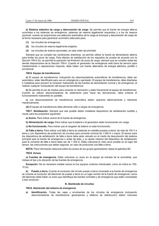 Lunes 13 de marzo de 2006                     DIARIO OFICIAL                                             619


    b) Sistema selectivo de carga y desconexión de carga. Se permite que la fuente de energía alterna
suministre a los sistemas de emergencia, sistemas de reserva legalmente requeridos y a los de reserva
opcional, cuando se proporcione una selección automática de la carga al arranque y desconexión de carga de
la forma necesaria para garantizar suministro adecuado para:
   (1)   los circuitos de emergencia;
   (2)   los circuitos de reserva legalmente exigidos;
   (3)   los circuitos de reserva opcionales, en este orden de prioridad.
   Siempre que se cumplan las condiciones anteriores, se permite utilizar la fuente de alimentación alterna
para limitar los picos de carga. Para efectos de satisfacción de los requisitos de prueba de acuerdo con la
Sección 700-4 (b), se permite la operación de limitación de picos de carga, siempre que se cumplan todas las
demás disposiciones de la Sección 700-4. Cuando el generador de emergencia esté fuera de servicio para
mantenimiento o reparaciones mayores, debe haber una fuente alternativa de energía eléctrica, portátil o
provisional.
   700-6. Equipo de transferencia
    a) El equipo de transferencia, incluyendo los desconectadores automáticos de transferencia, debe ser
automático, estar identificado para uso en emergencia y aprobado. El equipo de transferencia, debe diseñarse
e instalarse para prevenir la conexión inadvertida de las fuentes de alimentación normal y de emergencia, al
realizar cualquier manipulación del equipo de transferencia.
   b) Se permite el uso de medios para conectar en derivación y aislar físicamente el equipo de transferencia.
Cuando se utilicen desconectadores de aislamiento para hacer las derivaciones, debe evitarse el
funcionamiento inadvertido en paralelo.
  c) Los desconectadores de transferencia automática deben operarse eléctricamente y retenerse
mecánicamente.
   (d) El equipo de transferencia debe alimentar sólo a cargas de emergencia.
    700-7. Señalización. Siempre que sea posible deben instalarse dispositivos de señalización audible y
visual, para los propósitos siguientes:
   a) Avería. Para indicar avería de la fuente de emergencia.
   b) Alimentación de carga. Para indicar que la batería o el generador están funcionando con carga.
   c) No funcionando. Para indicar que el cargador de batería no está funcionando.
     d) Falla a tierra. Para indicar una falla a tierra en sistemas en estrella puestos a tierra, de más de 150 V a
tierra y con dispositivos de protección de circuitos para corriente nominal de 1 000 A o mayor. El sensor para
los dispositivos de señalización de falla a tierra debe estar ubicado en el medio de desconexión del sistema
principal para la fuente de emergencia o antes de éste, y su ajuste máximo del dispositivo de señalización
para la corriente de falla a tierra debe ser de 1 200 A. Debe colocarse lo más cerca posible en el lugar del
sensor, las instrucciones que deben seguirse, en caso de producirse una falla a tierra.
   NOTA: Para información adicional sobre los avisos de los grupos generadores véase el apéndice B2.
   700-8. Avisos
    a) Fuentes de emergencia. Debe colocarse un aviso en el equipo de entrada de la acometida, que
indique el tipo y la ubicación de las fuentes de emergencia.
    Excepción: No es necesario instalar avisos en los equipos unitarios individuales, como se indica en 700-
12 (e).
    b) Puesta a tierra. Cuando el conductor del circuito puesto a tierra conectado a la fuente de emergencia
se conecte al conductor del electrodo de puesta a tierra en un lugar remoto de la fuente de emergencia, cerca
del electrodo debe haber un aviso que identifique las fuentes normales y de emergencia que estén conectadas
a ese conductor.
                                          B. Alambrado de circuitos
   700-9. Alambrado del sistema de emergencia
   a)    Identificación. Todas las cajas y envolventes de los circuitos de emergencia (incluyendo
         desconectadores de transferencia, generadores y tableros de distribución) deben marcarse
 