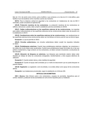 Lunes 13 de marzo de 2006                   DIARIO OFICIAL                          (Tercera Sección)   62


libre de 1,8 m de ancho como mínimo, junto al edificio o que comience a no más de 2,5 m del edificio, para
facilitar el uso de escaleras contra incendios cuando sea necesario.
   NOTA: Para la distancia vertical de seguridad a los conductores en instalaciones de más de 600 V
nominales, puede consultarse el apéndice B2.
    225-20. Protección mecánica de los conductores. La protección mecánica de los conductores en
edificios, estructuras o postes, debe cumplir lo establecido para las acometidas en 230-50.
    225-21. Cables multiconductores en las superficies externas de las construcciones. Los soportes
para cables multiconductores en las superficies exteriores de las construcciones deben estar de acuerdo con
lo establecido en 230-51.
    225-22. Canalizaciones sobre las superficies externas de las construcciones. Las canalizaciones en
las superficies externas de las construcciones deben ser herméticas a la lluvia y permitir que se drene el agua.
   Excepción: Lo que se permite en 350-5.
   225-23. Circuitos subterráneos. Los circuitos subterráneos deben cumplir los requisitos indicados
en 300-5.
    225-24. Portalámparas exteriores. Cuando haya portalámparas exteriores colgantes, las conexiones a
los cables del circuito deben estar escalonadas. Cuando esos portalámparas tengan terminales de un tipo que
perfore el aislamiento y haga contacto con los conductores, se deben conectar únicamente a conductores de
tipo trenzado.
     225-25. Ubicación de lámparas en exteriores. Las lámparas para alumbrado exterior deben estar
situadas por debajo de todos los conductores energizados, transformadores u otros equipos eléctricos de
utilización.
   Excepción 1: Cuando existan claros y otras medidas de seguridad.
   Excepción 2: Cuando el equipo esté controlado por un medio de desconexión que se pueda bloquear en
posición abierta.
   225-26. Vegetación. La vegetación, como los árboles, no se debe utilizar como apoyo de los conductores
aéreos.
   Excepción: Las instalaciones provisionales, según lo establecido en el Artículo 305.
                                       ARTICULO 230-ACOMETIDAS
   230-1. Alcance. Este Artículo cubre a los conductores y equipos de acometida, dispositivos para el
control, medición y protección de las acometidas así como de los requisitos para su instalación.
 
