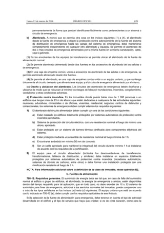 Lunes 13 de marzo de 2006                  DIARIO OFICIAL                                          620


        permanentemente de forma que puedan identificarse fácilmente como pertenecientes a un sistema o
        circuito de emergencia.
   b)   Alambrado. A menos que se permita otra cosa en los incisos siguientes (1) a (4), el alambrado
        desde la fuente de emergencia o desde la protección contra sobrecorriente de la fuente del sistema
        de distribución de emergencia hasta las cargas del sistema de emergencia, debe mantenerse
        completamente independiente de cualquier otro alambrado y equipos. Se permite el alambrado de
        dos o más circuitos de emergencia alimentados por la misma fuente en la misma canalización, cable,
        caja o gabinete.
    (1) En las envolventes de los equipos de transferencia se permite ubicar el alambrado de la fuente de
alimentación normal.
   (2) Se permite alambrado alimentado desde dos fuentes en los accesorios de alumbrado de las salidas o
de emergencia.
   (3) En una caja de empalme común, unida a accesorios de alumbrado de las salidas o de emergencia, se
permite alambrado alimentado desde dos fuentes.
    (4) Se permite el alambrado, en una caja de empalme común unida a un equipo unitario, y que contenga
únicamente el circuito derivado que alimenta ese equipo y el circuito de emergencia alimentado por el mismo.
    (c) Diseño y ubicación del alambrado. Los circuitos del alambrado de emergencia deben diseñarse y
ubicarse de modo que se reduzcan al mínimo los riesgos de falla por inundaciones, incendios, congelamiento,
vandalismo y otras condiciones adversas.
    d) Protección contra incendios. En los inmuebles donde pueda haber más de 1 000 personas o en
edificios que tengan más de 23 m de altura y que estén dedicadas a cualquiera de las actividades siguientes:
reuniones, educativas, comerciales o de oficinas, viviendas, residencial, negocios, centros de detención y
correccionales, los sistemas de emergencia deben cumplir además los requisitos siguientes:
   1)   El alambrado del circuito alimentador deben cumplir con una de las condiciones siguientes:
        a)   Estar instalado en edificios totalmente protegidos por sistemas automáticos de protección contra
             incendios aprobados.
        b)   Sistema de protección del circuito eléctrico, con una resistencia nominal al fuego de mínimo una
             ahora, aprobado.
        c)   Estar protegido por un sistema de barrera térmica certificado para componentes eléctricos del
             sistema.
        d)   Estar protegido mediante un ensamble de resistencia nominal al fuego mínima de 1 h.
        e)   Encontrarse embebido en mínimo 50 mm de concreto.
        f)   Ser un cable aprobado para mantener la integridad del circuito durante mínimo 1 h al instalarse
             de acuerdo con los requisitos de la certificación.
   2)   El equipo para el circuito alimentador (incluidos los desconectadores de transferencia,
        transformadores, tableros de distribución, y similares) debe instalarse en espacios totalmente
        protegidos por sistemas automáticos de protección contra incendios (rociadores automáticos,
        sistemas de dióxido de carbono, entre otros) o debe formar una instalación protegida con una
        clasificación resistente al fuego de 1 h.
   NOTA: Para información adicional sobre la definición de la clase de inmueble, véase apéndice B2.
                                        C. Fuentes de alimentación
   700-12. Requisitos generales. El suministro de energía debe ser tal que, en caso de falla del suministro
normal al edificio o grupo de edificios, el alumbrado, la energía de emergencia o ambos, estén disponibles
dentro del tiempo requerido para tal aplicación, que en todo caso, no debe exceder de 10 s. El sistema de
suministro para fines de emergencia, adicional a los servicios normales del inmueble, puede comprender uno
o más de los tipos señalados en los incisos (a) hasta (d) siguientes. El equipo unitario que esté de acuerdo
con lo indicado en 700-12 (e), debe cumplir con los requisitos aplicables de ese Artículo.
   En la selección de la fuente de alimentación para emergencia, debe tenerse en cuenta el tipo de actividad
desarrollada en el edificio y el tipo de servicio que haya que prestar; si es de corta duración, como para la
 