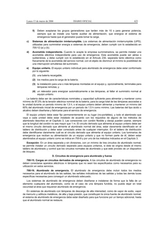 Lunes 13 de marzo de 2006                  DIARIO OFICIAL                                            622


        5)   Deben aceptarse los grupos generadores que tarden más de 10 s para generar potencia,
             siempre que se instale una fuente auxiliar de alimentación, que energice el sistema de
             emergencia hasta que el generador pueda tomar la carga.
   c)   Sistemas de alimentación ininterrumpible. Los sistemas de alimentación ininterrumpible (UPS),
        utilizadas para suministrar energía a sistemas de emergencia, deben cumplir con lo establecido en
        700-12 (a) y (b).
   d)   Acometida independiente. Cuando lo acepte la empresa suministradora, se permite instalar una
        acometida eléctrica independiente para uso de emergencia. Esta acometida puede ser aérea o
        subterránea, y debe cumplir con lo establecido en el Artículo 230, separada tanto eléctrica como
        físicamente de la acometida del servicio normal, con el objeto de disminuir al mínimo la posibilidad de
        una interrupción simultánea del suministro.
   e)   Equipo unitario. El equipo unitario individual para alumbrado de emergencia debe estar conformado
        por lo siguiente:
        (1) una batería recargable;
        (2) los medios para la carga de la batería;
        (3) la instalación para una o más lámparas montadas en el equipo y, opcionalmente, terminales para
            lámparas remotas; y
        (4) un relevador para energizar automáticamente a las lámparas, al fallar el suministro normal al
            equipo unitario.
    La batería debe ser de características nominales y capacidad suficiente para alimentar y mantener como
mínimo de 87,5% de la tensión eléctrica nominal de la batería, para la carga total de las lámparas asociadas a
la unidad durante un periodo mínimo de 1,5 h, o el equipo unitario deben alimentar y mantener un mínimo del
60% del alumbrado inicial de emergencia por un periodo de 1,5 h como mínimo. Las baterías del tipo ácido o
alcalino deben diseñarse y fabricarse para el servicio de emergencia.
    El equipo unitario debe estar fijo permanentemente en su lugar (no-portátiles), y todo el alambrado que
vaya a cada unidad debe estar instalado de acuerdo con los requisitos de alguno de los métodos de
alambrado descritos en el Capítulo 3. Las conexiones con cordón flexible y clavija pueden usarse, siempre
que la longitud del cordón no sea mayor que 1 m. El circuito derivado que alimenta al equipo unitario debe ser
el mismo circuito derivado que alimente al alumbrado normal del área, estar claramente identificado en el
tablero de distribución y debe estar conectado antes de cualquier interruptor. En el tablero de distribución
debe identificarse claramente cuál es el circuito derivado que alimenta al equipo unitario. Los luminarios de
emergencia que reciban su alimentación de un equipo unitario y que no formen parte de él, deben estar
alambrados al equipo unitario como se indica en 700-9 y por uno de los métodos indicados en el Capítulo 3.
    Excepción: En un área separada y sin divisiones, con un mínimo de tres circuitos de alumbrado normal,
se permite instalar un circuito derivado separado para equipos unitarios, si éste se origina desde el mismo
tablero de alumbrado y control que los circuitos normales de alumbrado y que esté provisto de un dispositivo
de bloqueo.
                           D. Circuitos de emergencia para alumbrado y fuerza
     700-15. Cargas en circuitos derivados de emergencia. A los circuitos de alumbrado de emergencia no
deben conectarse aparatos eléctricos ni lámparas que no sean los especificados como necesarios para su
utilización en estos servicios.
   700-16. Alumbrado de emergencia. El alumbrado de emergencia debe incluir todos los medios
necesarios para el alumbrado de las salidas, las señales indicadoras de las salidas y todas las demás luces
específicas necesarias para conseguir un alumbrado adecuado.
   Los sistemas de alumbrado de emergencia deben diseñarse e instalarse de forma que la falla de un
elemento cualquiera del alumbrado, como es el caso de una lámpara fundida, no pueda dejar en total
oscuridad al área que requieran alumbrado de emergencia.
    En sistemas de alumbrado con lámparas de descarga de alta intensidad, como de vapor de sodio, vapor
de mercurio y aditivos metálicos, de alta y baja presión, que constituyen la única fuente de alumbrado normal,
el sistema de alumbrado de emergencia debe estar diseñado para que funcione por un tiempo adicional, hasta
que el alumbrado normal se restaure.
 