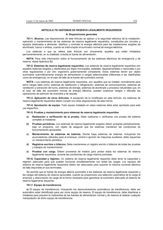 Lunes 13 de marzo de 2006                   DIARIO OFICIAL                                            624


                 ARTICULO 701-SISTEMAS DE RESERVA LEGALMENTE REQUERIDOS
                                         A. Disposiciones generales
   701-1. Alcance. Las disposiciones de este Artículo se aplican a la seguridad eléctrica de la instalación,
operación y mantenimiento de los sistemas de reserva legalmente requeridos, constituidos por circuitos y
equipos destinados a alimentar, distribuir y controlar la energía eléctrica para las instalaciones exigidas de
alumbrado, fuerza o ambas, cuando es interrumpido el suministro normal de energía eléctrica.
   Los sistemas a que se refiere este Artículo son únicamente aquellos que están instalados
permanentemente, en su totalidad, incluida la fuente de alimentación.
   NOTA: Para más información sobre el funcionamiento de los sistemas eléctricos de emergencia y de
reserva, véase Apéndice B2.
    701-2. Sistemas de reserva legalmente requeridos. Los sistemas de reserva legalmente requeridos son
aquellos sistemas exigidos y clasificados por leyes municipales, estatales, departamentales o nacionales o por
otras regulaciones o por otro organismo gubernamental competente. Estos sistemas tienen por objeto
suministrar automáticamente energía de alimentación a cargas seleccionadas (diferentes a las clasificadas
como de emergencia), en el caso de falla de la fuente del suministro normal.
   NOTA - Los sistemas de reserva legalmente requeridos, son aquellos que se instalan normalmente para
servir cargas tales como: sistemas de calefacción y refrigeración, sistemas de comunicaciones, sistemas de
ventilación y extracción de humo, sistemas de drenaje, sistemas de alumbrado y procesos industriales que, en
el caso de falla del suministro normal de energía eléctrica, pueden ocasionar riesgos o dificultar las
operaciones de extinción de incendios y de rescate.
   701-3. Aplicación de otros Artículos. A excepción de lo modificado en este Artículo, los sistemas de
reserva legalmente requeridos deben cumplir con otras disposiciones de esta norma.
   701-4. Aprobación de equipo. Todo equipo instalado en estos sistemas debe estar aprobado para este
uso específico.
   701-5. Pruebas y mantenimiento para sistemas de reserva legalmente requeridos
   a)    Realización o verificación de la prueba. Debe realizarse o verificarse una prueba del sistema
         completo al instalarse.
   b)    Pruebas periódicas. Los sistemas de reserva legalmente exigidos deben probarse periódicamente,
         bajo un programa, con objeto de asegurar que los sistemas mantienen las condiciones de
         funcionamiento apropiadas.
   c)    Mantenimiento de sistemas de baterías. Donde haya sistemas de baterías, incluyendo los
         acumuladores utilizados para el arranque, control o ignición de máquinas auxiliares, debe requerirse
         un mantenimiento periódico.
   d)    Registros escritos o bitácora. Debe mantenerse un registro escrito o bitácora de todas las pruebas
         y trabajos de mantenimiento.
   e)    Pruebas con carga. Deben proveerse de medios para probar todos los sistemas de reserva
         legalmente requeridos, durante las condiciones de carga máxima previstas.
    701-6. Capacidad y régimen. Un sistema de reserva legalmente requerido debe tener la capacidad y
régimen adecuado para que puedan funcionar simultáneamente con todas las cargas. Los equipos del
sistema de reserva legalmente requeridos deben ser adecuados para soportar la máxima corriente eléctrica
de falla disponible en sus terminales.
    Se permite que la fuente de energía alterna suministre a los sistemas de reserva legalmente requerido y
las cargas del sistema de reserva opcionales, cuando se proporcione una selección automática de la carga al
arranque y desconexión de carga de la forma necesaria para garantizar el suministro adecuado al sistema de
reserva legalmente requerido.
   701-7. Equipo de transferencia
    a) El equipo de transferencia, incluyendo los desconectadores automáticos de transferencia, debe ser
automático estar identificado para uso como equipo de reserva. El equipo de transferencia, debe diseñarse e
instalarse para prevenir la inadvertida de las fuentes de alimentación normal y de reserva al realizar cualquier
manipulación de dicho equipo de transferencia.
 
