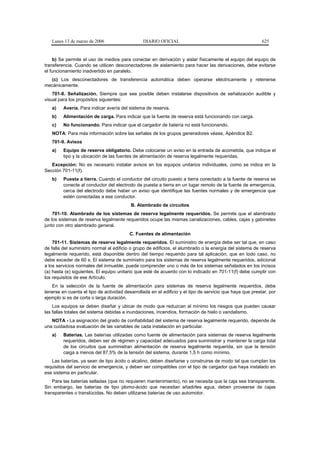 Lunes 13 de marzo de 2006                    DIARIO OFICIAL                                             625


    b) Se permite el uso de medios para conectar en derivación y aislar físicamente el equipo del equipo de
transferencia. Cuando se utilicen desconectadores de aislamiento para hacer las derivaciones, debe evitarse
el funcionamiento inadvertido en paralelo.
  (c) Los desconectadores de transferencia automática deben operarse eléctricamente y retenerse
mecánicamente.
    701-8. Señalización. Siempre que sea posible deben instalarse dispositivos de señalización audible y
visual para los propósitos siguientes:
   a)    Avería. Para indicar avería del sistema de reserva.
   b)    Alimentación de carga. Para indicar que la fuente de reserva está funcionando con carga.
   c)    No funcionando. Para indicar que el cargador de batería no está funcionando.
   NOTA: Para más información sobre las señales de los grupos generadores véase, Apéndice B2.
   701-9. Avisos
   a)    Equipo de reserva obligatorio. Debe colocarse un aviso en la entrada de acometida, que indique el
         tipo y la ubicación de las fuentes de alimentación de reserva legalmente requeridas.
   Excepción: No es necesario instalar avisos en los equipos unitarios individuales, como se indica en la
Sección 701-11(f).
   b)    Puesta a tierra. Cuando el conductor del circuito puesto a tierra conectado a la fuente de reserva se
         conecte al conductor del electrodo de puesta a tierra en un lugar remoto de la fuente de emergencia,
         cerca del electrodo debe haber un aviso que identifique las fuentes normales y de emergencia que
         estén conectadas a ese conductor.
                                          B. Alambrado de circuitos
    701-10. Alambrado de los sistemas de reserva legalmente requeridos. Se permite que el alambrado
de los sistemas de reserva legalmente requeridos ocupe las mismas canalizaciones, cables, cajas y gabinetes
junto con otro alambrado general.
                                         C. Fuentes de alimentación
    701-11. Sistemas de reserva legalmente requeridos. El suministro de energía debe ser tal que, en caso
de falla del suministro normal al edificio o grupo de edificios, el alumbrado o la energía del sistema de reserva
legalmente requerido, está disponible dentro del tiempo requerido para tal aplicación, que en todo caso, no
debe exceder de 60 s. El sistema de suministro para los sistemas de reserva legalmente requeridos, adicional
a los servicios normales del inmueble, puede comprender uno o más de los sistemas señalados en los incisos
(a) hasta (e) siguientes. El equipo unitario que esté de acuerdo con lo indicado en 701-11(f) debe cumplir con
los requisitos de ese Artículo.
   En la selección de la fuente de alimentación para sistemas de reserva legalmente requeridos, debe
tenerse en cuenta el tipo de actividad desarrollada en el edificio y el tipo de servicio que haya que prestar, por
ejemplo si es de corta o larga duración.
    Los equipos se deben diseñar y ubicar de modo que reduzcan al mínimo los riesgos que pueden causar
las fallas totales del sistema debidas a inundaciones, incendios, formación de hielo o vandalismo.
   NOTA - La asignación del grado de confiabilidad del sistema de reserva legalmente requerido, depende de
una cuidadosa evaluación de las variables de cada instalación en particular.
   a)    Baterías. Las baterías utilizadas como fuente de alimentación para sistemas de reserva legalmente
         requeridos, deben ser de régimen y capacidad adecuados para suministrar y mantener la carga total
         de los circuitos que suministran alimentación de reserva legalmente requerida, sin que la tensión
         caiga a menos del 87,5% de la tensión del sistema, durante 1,5 h como mínimo.
   Las baterías, ya sean de tipo ácido o alcalino, deben diseñarse y construirse de modo tal que cumplan los
requisitos del servicio de emergencia, y deben ser compatibles con el tipo de cargador que haya instalado en
ese sistema en particular.
    Para las baterías selladas (que no requieren mantenimiento), no se necesita que la caja sea transparente.
Sin embargo, las baterías de tipo plomo-ácido que necesitan añadirles agua, deben proveerse de cajas
transparentes o translúcidas. No deben utilizarse baterías de uso automotor.
 