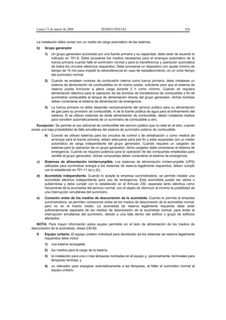 Lunes 13 de marzo de 2006                   DIARIO OFICIAL                                           626


   La instalación debe contar con un medio de carga automático de las baterías.
   b)   Grupo generador
        1)   Un grupo generador accionado por una fuente primaria y su capacidad, debe estar de acuerdo lo
             indicado en 701-6. Debe proveerse los medios necesarios para el arranque automático de la
             fuerza primaria cuando falle el suministro normal y para la transferencia y operación automática
             de todos los circuitos eléctricos requeridos. Debe proveerse un dispositivo con ajuste mínimo de
             tiempo de 15 min para impedir la retransferencia en caso de restablecimiento, en un corto tiempo
             del suministro normal.
        2)   Cuando se empleen motores de combustión interna como fuerza primaria, debe instalarse un
             sistema de alimentación de combustibles en el mismo predio, suficiente para que el sistema de
             reserva pueda funcionar a plena carga durante 2 h como mínimo. Cuando se requiera
             alimentación eléctrica para la operación de las bombas de transferencia de combustible a fin de
             suministrar combustible al tanque de alimentación directa del grupo generador, dichas bombas
             deben conectarse al sistema de alimentación de emergencia.
        3)   La fuerza primaria no debe depender exclusivamente del servicio público para su alimentación
             de gas para su provisión de combustible, ni de la fuente pública de agua para el enfriamiento del
             sistema. Si se utilizan sistemas de doble alimentación de combustible, deben instalarse medios
             para transferir automáticamente de un suministro de combustible a otro.
    Excepción: Se permite el uso adicional de combustible del servicio público que no esté en el sitio, cuando
exista una baja probabilidad de falla simultánea del sistema de suministro externo de combustible.
        4)   Cuando se utilicen baterías para los circuitos de control o de señalización o como medios de
             arranque para la fuente primaria, deben adecuarse para ese fin y estar equipadas con un medio
             automático de carga independiente del grupo generador. Cuando requiera un cargador de
             baterías para la operación de un grupo generador, dicho cargador debe conectarse al sistema de
             emergencia. Cuando se requiera potencia para la operación de las compuertas empleadas para
             ventilar el grupo generador, dichas compuertas deben conectarse al sistema de emergencia.
   c)   Sistemas de alimentación ininterrumpible. Los sistemas de alimentación ininterrumpible (UPS)
        utilizadas para suministrar energía a los sistemas de reserva legalmente requeridos, deben cumplir
        con lo establecido en 701-11 (a) y (b).
   d)   Acometida independiente. Cuando lo acepte la empresa suministradora, se permite instalar una
        acometida eléctrica independiente para uso de emergencia. Esta acometida puede ser aérea o
        subterránea y debe cumplir con lo establecido en el Artículo 230, separada tanto eléctrica como
        físicamente de la acometida del servicio normal, con el objeto de disminuir al mínimo la posibilidad de
        una interrupción simultánea del suministro.
   e)   Conexión antes de los medios de desconexión de la acometida. Cuando lo permita la empresa
        suministradora, se permiten conexiones antes de los medios de desconexión de la acometida normal,
        pero no en el mismo medio. La acometida de reserva legalmente requerida debe estar
        suficientemente separada de los medios de desconexión de la acometida normal, para evitar la
        interrupción simultánea del suministro, debido a una falla dentro del edificio o grupo de edificios
        afectados.
   NOTA: Para mayor información sobre equipo permitido en el lado de alimentación de los medios de
desconexión de la acometida, véase 230-82.
   f)   Equipo unitario. El equipo unitario individual para alumbrado de los sistemas de reserva legalmente
        requeridos debe incluir:
        1)   una batería recargable;
        2)   los medios para la carga de la batería;
        3)   la instalación para una o más lámparas montadas en el equipo y, opcionalmente, terminales para
             lámparas remotas; y
        4)   un relevador para energizar automáticamente a las lámparas, al fallar el suministro normal al
             equipo unitario.
 