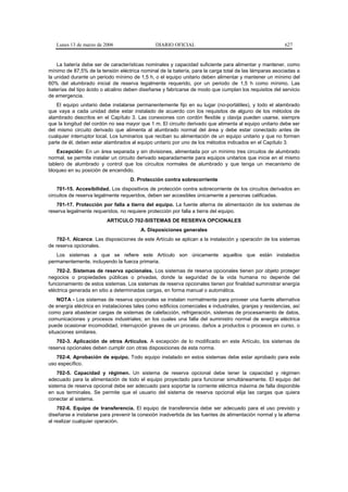 Lunes 13 de marzo de 2006                    DIARIO OFICIAL                                            627


    La batería debe ser de características nominales y capacidad suficiente para alimentar y mantener, como
mínimo de 87,5% de la tensión eléctrica nominal de la batería, para la carga total de las lámparas asociadas a
la unidad durante un periodo mínimo de 1,5 h, o el equipo unitario deben alimentar y mantener un mínimo del
60% del alumbrado inicial de reserva legalmente requerido, por un periodo de 1,5 h como mínimo. Las
baterías del tipo ácido o alcalino deben diseñarse y fabricarse de modo que cumplan los requisitos del servicio
de emergencia.
    El equipo unitario debe instalarse permanentemente fijo en su lugar (no-portátiles), y todo el alambrado
que vaya a cada unidad debe estar instalado de acuerdo con los requisitos de alguno de los métodos de
alambrado descritos en el Capítulo 3. Las conexiones con cordón flexible y clavija pueden usarse, siempre
que la longitud del cordón no sea mayor que 1 m. El circuito derivado que alimenta al equipo unitario debe ser
del mismo circuito derivado que alimenta al alumbrado normal del área y debe estar conectado antes de
cualquier interruptor local. Los luminarios que reciban su alimentación de un equipo unitario y que no formen
parte de él, deben estar alambrados al equipo unitario por uno de los métodos indicados en el Capítulo 3.
    Excepción: En un área separada y sin divisiones, alimentada por un mínimo tres circuitos de alumbrado
normal, se permite instalar un circuito derivado separadamente para equipos unitarios que inicie en el mismo
tablero de alumbrado y control que los circuitos normales de alumbrado y que tenga un mecanismo de
bloqueo en su posición de encendido.
                                    D. Protección contra sobrecorriente
    701-15. Accesibilidad. Los dispositivos de protección contra sobrecorriente de los circuitos derivados en
circuitos de reserva legalmente requeridos, deben ser accesibles únicamente a personas calificadas.
   701-17. Protección por falla a tierra del equipo. La fuente alterna de alimentación de los sistemas de
reserva legalmente requeridos, no requiere protección por falla a tierra del equipo.
                          ARTICULO 702-SISTEMAS DE RESERVA OPCIONALES
                                         A. Disposiciones generales
    702-1. Alcance. Las disposiciones de este Artículo se aplican a la instalación y operación de los sistemas
de reserva opcionales.
   Los sistemas a que se refiere este Artículo son únicamente aquellos que están instalados
permanentemente, incluyendo la fuerza primaria.
    702-2. Sistemas de reserva opcionales. Los sistemas de reserva opcionales tienen por objeto proteger
negocios o propiedades públicas o privadas, donde la seguridad de la vida humana no depende del
funcionamiento de estos sistemas. Los sistemas de reserva opcionales tienen por finalidad suministrar energía
eléctrica generada en sitio a determinadas cargas, en forma manual o automática.
    NOTA - Los sistemas de reserva opcionales se instalan normalmente para proveer una fuente alternativa
de energía eléctrica en instalaciones tales como edificios comerciales e industriales, granjas y residencias, así
como para abastecer cargas de sistemas de calefacción, refrigeración, sistemas de procesamiento de datos,
comunicaciones y procesos industriales; en los cuales una falla del suministro normal de energía eléctrica
puede ocasionar incomodidad, interrupción graves de un proceso, daños a productos o procesos en curso, o
situaciones similares.
   702-3. Aplicación de otros Artículos. A excepción de lo modificado en este Artículo, los sistemas de
reserva opcionales deben cumplir con otras disposiciones de esta norma.
   702-4. Aprobación de equipo. Todo equipo instalado en estos sistemas debe estar aprobado para este
uso específico.
    702-5. Capacidad y régimen. Un sistema de reserva opcional debe tener la capacidad y régimen
adecuado para la alimentación de todo el equipo proyectado para funcionar simultáneamente. El equipo del
sistema de reserva opcional debe ser adecuado para soportar la corriente eléctrica máxima de falla disponible
en sus terminales. Se permite que el usuario del sistema de reserva opcional elija las cargas que quiera
conectar al sistema.
    702-6. Equipo de transferencia. El equipo de transferencia debe ser adecuado para el uso previsto y
diseñarse e instalarse para prevenir la conexión inadvertida de las fuentes de alimentación normal y la alterna
al realizar cualquier operación.
 