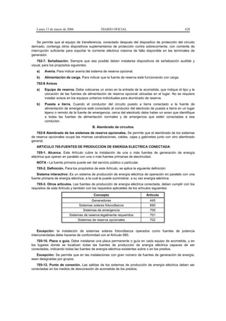 Lunes 13 de marzo de 2006                    DIARIO OFICIAL                                       628


    Se permite que el equipo de transferencia, conectado después del dispositivo de protección del circuito
derivado, contenga otros dispositivos suplementarios de protección contra sobrecorriente, con corriente de
interrupción suficiente para soportar la corriente eléctrica máxima de falla disponible en las terminales de
generador.
    702-7. Señalización. Siempre que sea posible deben instalarse dispositivos de señalización audible y
visual, para los propósitos siguientes:
   a)   Avería. Para indicar avería del sistema de reserva opcional.
   b)   Alimentación de carga. Para indicar que la fuente de reserva está funcionando con carga.
   702-8 Avisos
   a)   Equipo de reserva. Debe colocarse un aviso en la entrada de la acometida, que indique el tipo y la
        ubicación de las fuentes de alimentación de reserva opcional ubicadas en el lugar. No se requiere
        instalar avisos en los equipos unitarios individuales para alumbrado de reserva.
   b)   Puesta a tierra. Cuando el conductor del circuito puesto a tierra conectado a la fuente de
        alimentación de emergencia esté conectado al conductor del electrodo de puesta a tierra en un lugar
        lejano o remoto de la fuente de emergencia, cerca del electrodo debe haber un aviso que identifique
        a todas las fuentes de alimentación normales y de emergencia que estén conectadas a ese
        conductor.
                                          B. Alambrado de circuitos
   702-9 Alambrado de los sistemas de reserva opcionales. Se permite que el alambrado de los sistemas
de reserva opcionales ocupe las mismas canalizaciones, cables, cajas y gabinetes junto con otro alambrado
general.
   ARTICULO 705-FUENTES DE PRODUCCION DE ENERGIA ELECTRICA CONECTADA
    705-1. Alcance. Este Artículo cubre la instalación de una o más fuentes de generación de energía
eléctrica que operan en paralelo con una o más fuentes primarias de electricidad.
   NOTA - La fuente primaria puede ser del servicio público o particular.
   705-2. Definición. Para los propósitos de este Artículo, se aplica la siguiente definición:
   Sistema interactivo: Es un sistema de producción de energía eléctrica de operación en paralelo con una
fuente primaria de energía eléctrica, a la cual le puede suministrar, a su vez energía eléctrica.
   705-3. Otros artículos. Las fuentes de producción de energía eléctrica conectada, deben cumplir con los
requisitos de este Artículo y también con los requisitos aplicables de los artículos siguientes:

                                           Concepto                             Artículo
                                       Generadores                                445
                               Sistemas solares fotovoltaicos                     690
                                  Sistemas de emergencia                          700
                         Sistemas de reserva legalmente requeridos                701
                              Sistemas de reserva opcionales                      702


    Excepción: la instalación de sistemas solares fotovoltaicos operados como fuentes de potencia
interconectadas debe hacerse de conformidad con el Artículo 690.
    705-10. Placa o guía. Debe instalarse una placa permanente o guía en cada equipo de acometida, y en
los lugares donde se localizan todas las fuentes de producción de energía eléctrica capaces de ser
conectadas, indicando todas las fuentes de energía eléctrica existentes sobre o en los predios.
   Excepción: Se permite que en las instalaciones con gran número de fuentes de generación de energía,
sean designadas por grupos.
   705-12. Punto de conexión. Las salidas de los sistemas de producción de energía eléctrica deben ser
conectadas en los medios de desconexión de acometida de los predios.
 