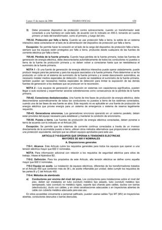 Lunes 13 de marzo de 2006                   DIARIO OFICIAL                                            630


   3)    Debe proveerse dispositivo de protección contra sobrecorriente, cuando un transformador esté
         conectado a una fuente(s) en cada lado, de acuerdo con lo indicado en 450-3, tomando en cuenta
         primero un lado del transformador, como el primario, y luego del otro.
    705-32. Protección por falla a tierra. Cuando se use protección falla a tierra, la salida de un sistema
interactivo debe conectarse en el lado de la alimentación del dispositivo de protección por falla a tierra.
    Excepción: Se permite hacer la conexión en el lado de la carga del dispositivo de protección falla a tierra,
siempre que los equipos estén protegidos por falla a tierra, producida desde cualquiera de las fuentes de
corriente eléctrica por falla a tierra.
     705-40. Pérdida de la fuente primaria. Cuando haya pérdida de la fuente primaria, todas las fuentes de
generación de energía eléctrica, debe desconectarse automáticamente de todos los conductores no puestos a
tierra de la fuente de producción primaria y no deben volver a conectarse hasta que se reestablezca el
suministro de la fuente primaria.
   NOTA 1 - Si una fuente de generación de energía eléctrica interactiva puede operar aisladamente, puede
producir riesgos para las personas y para los equipos asociados a la fuente primaria. Para determinar si se ha
producido un corte en el sistema de suministro de la fuente primaria y si existe desconexión automática, es
necesario instalar medios especiales de detección. Cuando se restablece el suministro de la fuente primaria,
también pueden ser necesarios medios especiales de detección para limitar la exposición de las demás
fuentes de generación a los desfases que se producen en la reconexión.
    NOTA 2 - Los equipos de generación por inducción en sistemas con capacitancia significativa, pueden
llegar a auto excitarse y experimentar severas sobretensiones como consecuencia de la pérdida de la fuente
primaria.
   705-42. Conexiones desbalanceadas. Una fuente de tres fases de producción de energía eléctrica, debe
desconectarse automáticamente de todos los conductores no puestos a tierra de los sistemas conectados,
cuando una de las fases de esa fuente se abra. Este requisito no es aplicable en una fuente de producción de
energía eléctrica que provea energía para un sistema de emergencia o sistema de reserva legalmente
requerido.
   705-43. Generadores síncronos. Los generadores síncronos operando en un sistema paralelo, deben
estar provistos del equipo necesario para establecer y mantener la condición de sincronismo.
     705-50. Puesta a tierra. Las fuentes de producción de energía eléctrica conectadas, deben ponerse a
tierra de acuerdo con lo indicado en el Artículo 250.
    Excepción: Se permite que los sistemas de corriente continua conectados a través de un inversor
directamente de la acometida puesto a tierra, utilicen otros métodos alternativos que proporcionen al sistema
una protección equivalente, siempre que se utilicen equipos aprobados para este uso.
                  ARTICULO 710-EQUIPOS QUE OPERAN A TENSIONES ELECTRICAS
                                MAYORES DE 600 V NOMINALES
                                         A. Disposiciones generales
   710-1. Alcance. Este Artículo cubre los requisitos generales para todos los equipos que operan a una
tensión eléctrica mayor que 600 V nominales.
    NOTA: Para información adicional con relación a los requisitos de seguridad eléctrica para sitios de
trabajo, Véase el Apéndice B2.
  710-2. Definición. Para los propósitos de este Artículo, alta tensión eléctrica se define como aquella
mayor que 600 V nominales.
    710-3 Equipo en aceite. La instalación de equipos eléctricos, diferentes de los transformadores tratados
en el Artículo 450 que contienen más de 38 L de aceite inflamable por unidad, debe cumplir los requisitos de
las partes B y C del Artículo 450.
   710-4. Métodos de alambrado
   a)    Conductores por encima del nivel del piso. Los conductores para instalaciones sobre el nivel del
         piso, deben ser instalados en tubo (conduit) metálico tipo pesado, tubo (conduit) metálico tipo
         semipesado, tubo (conduit) no metálico rígido, soporte tipo charola para cables, ductos con barras
         (electroducto), ducto con cables, y en otras canalizaciones adecuadas o en trayectorias abiertas de
         cable con cubierta metálica adecuada para ese uso.
   En sitios accesibles únicamente a personal calificado, pueden usarse cables Tipo MT (MV) en trayectorias
abiertas, conductores desnudos o barras desnudas.
 