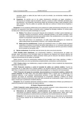 Lunes 13 de marzo de 2006                  DIARIO OFICIAL                                         632


        aprobada, desde su salida del piso hasta el punto de entrada. Las envolventes metálicas deben
        ponerse a tierra.
   2)   Empalmes. Se permite que en los cables directamente enterrados se hagan empalmes o
        derivaciones sin emplear cajas de empalme, siempre y cuando se utilice materiales aprobados para
        esa aplicación. Los empalmes y derivaciones deben ser herméticos al agua y estar protegidos contra
        daño mecánico. Para los cables con pantalla, ésta debe ser continua a través de los empalmes o
        derivaciones.
   Excepción: En los empalmes prefabricados de los sistemas de cables directamente enterrados de un solo
conductor con separación entre fases, se permite cortar o traslapar los blindajes metálicos. En ambos casos
se debe poner a tierra las dos partes del blindaje en un punto.
        3)   Relleno. Para rellenar la excavación después de la instalación, no deben usarse materiales que
             contengan residuos de pavimento, escorias, materiales grandes o con bordes cortantes u otros
             materiales o substancias corrosivas que puedan dañar a las canalizaciones o a los cables o que
             impidan la compactación adecuada del relleno.
             Para evitar daño físico a la canalización o al cable, éstos deben protegerse con material de
             relleno seleccionado de granulación uniforme, o con cubiertas adecuadas.
        4)   Sellos para las canalizaciones. Cuando una canalización entre a un edificio desde el sistema
             subterráneo, el extremo a la entrada del edificio debe sellarse con un compuesto adecuado para
             evitar la entrada de humedad o gases, o debe estar dispuesta en tal forma que evite el contacto
             de la humedad con las partes vivas.
   c)   Barras conductoras. Se permiten tanto las barras de cobre como las de aluminio.
    710-6. Pantalla sobre aislamiento. Los componentes metálicos y semiconductores de cables con
pantalla, deben removerse en las terminales hasta una distancia que depende de la tensión eléctrica del
circuito y del material del aislamiento. Deben proveerse medios para la reducción del esfuerzo eléctrico en
todas las terminaciones de los cables con pantalla.
   Deben ponerse a tierra los componentes metálicos de las pantallas como cintas, alambres o mallas, o
combinaciones de ellos, así como sus elementos complementarios, conductores o semiconductores.
    710-7. Puesta a tierra. Las instalaciones y equipo se deben poner a tierra cumpliendo las disposiciones
aplicables del Artículo 250.
   710-8. Protección mecánica o contra la humedad de cables con cubierta metálica. Cuando los
conductores de un cable salen de la cubierta metálica y se requiere protección contra la humedad o contra
daño físico, el aislamiento de los conductores debe estar protegido por un dispositivo terminal apropiado.
    710-9. Protección del equipo de acometida, desconectadores en envolvente metálica y tableros de
control industrial. No debe haber cerca del sistema eléctrico tubos o ductos que no pertenezcan a la
instalación eléctrica, y que requieran mantenimiento periódico, y cuya falla pueda poner en peligro la
operación del equipo de acometida, desconectadores en envolventes metálicas o tableros de control
industrial. Deben proveerse protecciones para evitar daño producido por condensación, fugas o roturas en los
tubos o ductos que no pertenecen al sistema eléctrico.
    Excepción: No se consideran elementos extraños la tubería o instalaciones similares que pertenezcan al
sistema de protección contra incendio del sistema eléctrico.
                                  B. Equipo. Disposiciones específicas
   710-20. Protección contra sobrecorriente. Debe proveerse protección contra sobrecorriente en cada
conductor activo (de fase) por medio de alguna de las siguientes formas:
   a)   Relevadores de sobrecorriente y transformadores de corriente. En circuitos trifásicos los
        interruptores de potencia utilizados para la protección contra sobrecorriente, deben tener como
        mínimo tres relevadores de sobrecorriente accionados por tres transformadores de corriente.
        Excepción 1: En circuitos de tres fases, tres hilos, se permite que un relevadores de sobrecorriente
        en el circuito residual de los transformadores de corriente, reemplace a uno de los relevadores
        de fase.
 