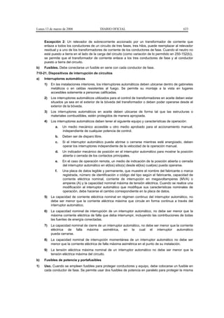 Lunes 13 de marzo de 2006                   DIARIO OFICIAL                                            633


     Excepción 2: Un relevador de sobrecorriente accionado por un transformador de corriente que
     enlaza a todos los conductores de un circuito de tres fases, tres hilos, puede reemplazar al relevador
     residual y a uno de los transformadores de corriente de los conductores de fase. Cuando el neutro no
     está puesto a tierra en el lado de la carga del circuito (como variación de lo permitido en 250-152(b)),
     se permite que el transformador de corriente enlace a los tres conductores de fase y al conductor
     puesto a tierra del circuito.
b)   Fusibles. Debe conectarse un fusible en serie con cada conductor de fase.
710-21. Dispositivos de interrupción de circuitos
a)   Interruptores automáticos
     1)   En las instalaciones interiores, los interruptores automáticos deben ubicarse dentro de gabinetes
          metálicos o en celdas resistentes al fuego. Se permite su montaje a la vista en lugares
          accesibles solamente a personas calificadas.
     2)   Los interruptores automáticos utilizados para el control de transformadores en aceite deben estar
          situados ya sea en el exterior de la bóveda del transformador o deben poder operarse desde el
          exterior de la bóveda.
     3)   Los interruptores automáticos en aceite deben ubicarse de forma tal que las estructuras o
          materiales combustibles, estén protegidos de manera apropiada.
     4)   Los interruptores automáticos deben tener el siguiente equipo y características de operación:
             a.   Un medio mecánico accesible u otro medio aprobado para el accionamiento manual,
                  independiente de cualquier potencia de control.
             b.   Deben ser de disparo libre.
             c.   Si el interruptor automático puede abrirse o cerrarse mientras esté energizado, deben
                  operar los interruptores independiente de la velocidad de la operación manual.
             d.   Un indicador mecánico de posición en el interruptor automático para mostrar la posición
                  abierta o cerrada de los contactos principales.
             e.   En el caso de operación remota, un medio de indicación de la posición abierta o cerrada
                  del interruptor automático en el(los) sitio(s) desde el(los) cual(es) pueda operarse.
             f.   Una placa de datos legible y permanente, que muestre el nombre del fabricante o marca
                  registrada, número de identificación o código del tipo según el fabricante, capacidad de
                  corriente eléctrica nominal, corriente de interrupción en megavoltamperes (MVA) o
                  amperes (A) y la capacidad nominal máxima de tensión eléctrica. Cuando se realice una
                  modificación al interruptor automático que modifique sus características nominales de
                  operación, debe hacerse el cambio correspondiente en la placa de datos.
     5)   La capacidad de corriente eléctrica nominal en régimen continuo del interruptor automático, no
          debe ser menor que la corriente eléctrica máxima que circule en forma continua a través del
          interruptor automático.
     6)   La capacidad nominal de interrupción de un interruptor automático, no debe ser menor que la
          máxima corriente eléctrica de falla que deba interrumpir, incluyendo las contribuciones de todas
          las fuentes de energía conectadas.
     7)   La capacidad nominal de cierre de un interruptor automático, no debe ser menor que la corriente
          eléctrica de falla máxima asimétrica, en la cual el interruptor automático
          pueda cerrarse.
     8)   La capacidad nominal de interrupción momentánea de un interruptor automático no debe ser
          menor que la corriente eléctrica de falla máxima asimétrica en el punto de su instalación.
     9)   La tensión eléctrica máxima nominal de un interruptor automático no debe ser menor que la
          tensión eléctrica máxima del circuito.
b)   Fusibles de potencia y portafusibles
1)   Uso. Cuando se empleen fusibles para proteger conductores y equipo, debe colocarse un fusible en
     cada conductor de fase. Se permite usar dos fusibles de potencia en paralelo para proteger la misma
 
