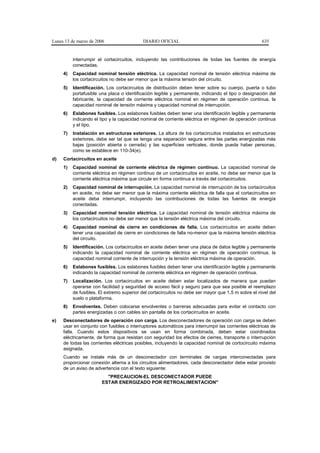 Lunes 13 de marzo de 2006                  DIARIO OFICIAL                                            635


          interrumpir el cortacircuitos, incluyendo las contribuciones de todas las fuentes de energía
          conectadas.
     4)   Capacidad nominal tensión eléctrica. La capacidad nominal de tensión eléctrica máxima de
          los cortacircuitos no debe ser menor que la máxima tensión del circuito.
     5)   Identificación. Los cortacircuitos de distribución deben tener sobre su cuerpo, puerta o tubo
          portafusible una placa o identificación legible y permanente, indicando el tipo o designación del
          fabricante, la capacidad de corriente eléctrica nominal en régimen de operación continua, la
          capacidad nominal de tensión máxima y capacidad nominal de interrupción.
     6)   Eslabones fusibles. Los eslabones fusibles deben tener una identificación legible y permanente
          indicando el tipo y la capacidad nominal de corriente eléctrica en régimen de operación continua
          y el tipo.
     7)   Instalación en estructuras exteriores. La altura de los cortacircuitos instalados en estructuras
          exteriores, debe ser tal que se tenga una separación segura entre las partes energizadas más
          bajas (posición abierta o cerrada) y las superficies verticales, donde pueda haber personas,
          como se establece en 110-34(e).
d)   Cortacircuitos en aceite
     1)   Capacidad nominal de corriente eléctrica de régimen continuo. La capacidad nominal de
          corriente eléctrica en régimen continuo de un cortacircuitos en aceite, no debe ser menor que la
          corriente eléctrica máxima que circule en forma continua a través del cortacircuitos.
     2)   Capacidad nominal de interrupción. La capacidad nominal de interrupción de los cortacircuitos
          en aceite, no debe ser menor que la máxima corriente eléctrica de falla que el cortacircuitos en
          aceite deba interrumpir, incluyendo las contribuciones de todas las fuentes de energía
          conectadas.
     3)   Capacidad nominal tensión eléctrica. La capacidad nominal de tensión eléctrica máxima de
          los cortacircuitos no debe ser menor que la tensión eléctrica máxima del circuito.
     4)   Capacidad nominal de cierre en condiciones de falla. Los cortacircuitos en aceite deben
          tener una capacidad de cierre en condiciones de falla no-menor que la máxima tensión eléctrica
          del circuito.
     5)   Identificación. Los cortacircuitos en aceite deben tener una placa de datos legible y permanente
          indicando la capacidad nominal de corriente eléctrica en régimen de operación continua, la
          capacidad nominal corriente de interrupción y la tensión eléctrica máxima de operación.
     6)   Eslabones fusibles. Los eslabones fusibles deben tener una identificación legible y permanente
          indicando la capacidad nominal de corriente eléctrica en régimen de operación continua.
     7)   Localización. Los cortacircuitos en aceite deben estar localizados de manera que puedan
          operarse con facilidad y seguridad de acceso fácil y seguro para que sea posible el reemplazo
          de fusibles. El extremo superior del cortacircuitos no debe ser mayor que 1,5 m sobre el nivel del
          suelo o plataforma.
     8)   Envolventes. Deben colocarse envolventes o barreras adecuadas para evitar el contacto con
          partes energizadas o con cables sin pantalla de los cortacircuitos en aceite.
e)   Desconectadores de operación con carga. Los desconectadores de operación con carga se deben
     usar en conjunto con fusibles o interruptores automáticos para interrumpir las corrientes eléctricas de
     falla. Cuando estos dispositivos se usan en forma combinada, deben estar coordinados
     eléctricamente, de forma que resistan con seguridad los efectos de cierres, transporte o interrupción
     de todas las corrientes eléctricas posibles, incluyendo la capacidad nominal de cortocircuito máxima
     asignada.
     Cuando se instale más de un desconectador con terminales de cargas interconectadas para
     proporcionar conexión alterna a los circuitos alimentadores, cada desconectador debe estar provisto
     de un aviso de advertencia con el texto siguiente:
                          "PRECAUCION-EL DESCONECTADOR PUEDE
                        ESTAR ENERGIZADO POR RETROALIMENTACION"
 