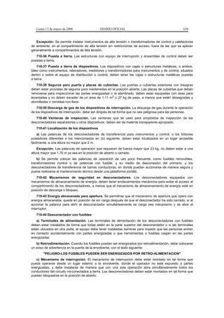 Lunes 13 de marzo de 2006                 DIARIO OFICIAL                                         638


   Excepción: Se permite instalar instrumentos de alta tensión o transformadores de control y calefactores
de ambiente, en el compartimiento de alta tensión sin restricciones de acceso, fuera de las que se aplican
generalmente a compartimientos de lata tensión.
   710-36 Puesta a tierra. Las estructuras con equipo de interrupción y ensambles de control deben ser
puestas a tierra.
    710-37 Puesta a tierra de dispositivos. Los dispositivos con cajas o estructuras metálicas, o ambos,
tales como instrumentos, relevadores, medidores y transformadores para instrumentos y de control, situados
dentro o sobre el equipo de distribución o control, deben tener las cajas o estructuras metálicas puestas
a tierra.
    710-38 Seguros para puerta y placas de cubiertas. Las puertas o cubiertas exteriores con bisagras
deben estar provistas de seguros para mantenerlas en la posición abierta. Las placas de cubiertas que deban
removerse para inspeccionar las partes energizadas o el alambrado, deben estar equipadas con asas para
levantarlas y no deben exceder de un área de 1,11 m2 o 27 kg de peso, a menos que estén abisagradas y
atornilladas o cerradas con llave.
    710-39 Descarga de gas de los dispositivos de interrupción. La descarga de gas durante la operación
de los dispositivos de interrupción, debe ser dirigida de tal forma que no sea peligrosa para las personas.
   710-40 Ventanas de inspección. Las ventanas que se usen para propósitos de inspección de los
desconectadores separadores u otros dispositivos, deben ser de material transparente apropiado.
   710-41 Localización de los dispositivos
    a) Las palancas de los desconectadores de transferencia para instrumentos y control, o los botones
pulsadores diferentes a los mencionados en (b) siguiente, deben estar localizados en un lugar accesible
fácilmente, a una altura no mayor que 2 m.
    Excepción: Las palancas de operación que requieran de fuerza mayor que 23 kg, no deben estar a una
altura mayor que 1,70 m ya sea en la posición de abierto o cerrado.
    b) Se permite colocar las palancas de operación de uso poco frecuente, como fusibles removibles,
transformadores control o de potencial con fusible, y su medio de desconexión del primario, y los
desconectadores de transferencia de barras conductoras, en donde puedan accionarse de manera segura y
pueda realizarse el mantenimiento técnico desde una plataforma portátil.
   710-42 Mecanismos de seguridad en desconectadores. Los desconectadores equipados con
mecanismos de almacenamiento de energía, deben tener enclavamientos mecánicos para evitar el acceso al
compartimiento de los desconectadores, a menos que el mecanismo de almacenamiento de energía esté en
posición de descarga o bloqueo.
    710-43 Energía almacenada para apertura. Se permitirse que el mecanismo de apertura que opera con
energía almacenada, quede en posición de sin carga después de que el desconectador ha sido cerrado, si al
accionar la palanca para abrir el desconectador simultáneamente se carga ese mecanismo y se abre el
interruptor.
   710-44 Desconectador con fusibles
   a) Terminales de alimentación. Las terminales de alimentación de los desconectadores con fusibles
deben estar instalados de forma que todas estén en la parte superior del desconectador o si las terminales
están ubicados en otra parte, el equipo debe tener instaladas barreras para impedir que las personas entren
en contacto accidentalmente con partes energizadas o que herramientas o fusibles caigan en las partes
energizadas.
   b) Retroalimentación. Cuando los fusibles puedan ser energizados por retroalimentación, debe colocarse
un aviso de advertencia en la puerta de la envolvente, con el texto siguiente:
        "PELIGRO-LOS FUSIBLES PUEDEN SER ENERGIZADOS POR RETRO-ALIMENTACION"
   c) Mecanismo de interrupción. El mecanismo de interrupción debe estar montado en tal forma que
pueda operarse desde un lugar externo a la envolvente, donde el operador no esté expuesto a partes
energizadas, y debe instalarse de manera que con una sola operación abra simultáneamente todos los
conductores del circuito no-conectados a tierra. Los desconectadores deben estar montados en tal forma que
puedan bloquearse en la posición de abierto.
 
