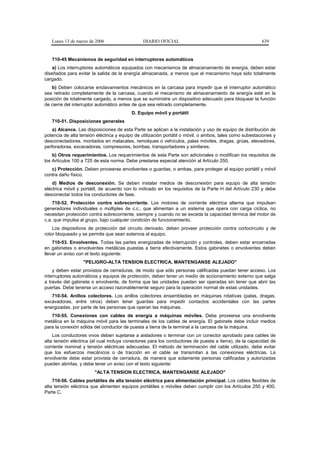 Lunes 13 de marzo de 2006                   DIARIO OFICIAL                                            639


   710-45 Mecanismos de seguridad en interruptores automáticos
    a) Los interruptores automáticos equipados con mecanismos de almacenamiento de energía, deben estar
diseñados para evitar la salida de la energía almacenada, a menos que el mecanismo haya sido totalmente
cargado.
   b) Deben colocarse enclavamientos mecánicos en la carcasa para impedir que el interruptor automático
sea retirado completamente de la carcasa, cuando el mecanismo de almacenamiento de energía esté en la
posición de totalmente cargado, a menos que se suministre un dispositivo adecuado para bloquear la función
de cierre del interruptor automático antes de que sea retirado completamente.
                                          D. Equipo móvil y portátil
   710-51. Disposiciones generales
    a) Alcance. Las disposiciones de esta Parte se aplican a la instalación y uso de equipo de distribución de
potencia de alta tensión eléctrica y equipo de utilización portátil o móvil, o ambos, tales como subestaciones y
desconectadores, montados en malacates, remolques o vehículos, palas móviles, dragas, grúas, elevadores,
perforadoras, excavadoras, compresores, bombas, transportadores y similares.
    b) Otros requerimientos. Los requerimientos de esta Parte son adicionales o modifican los requisitos de
los Artículos 100 a 725 de esta norma. Debe prestarse especial atención al Artículo 250.
   c) Protección. Deben proveerse envolventes o guardas, o ambas, para proteger al equipo portátil y móvil
contra daño físico.
    d) Medios de desconexión. Se deben instalar medios de desconexión para equipo de alta tensión
eléctrica móvil y portátil, de acuerdo con lo indicado en los requisitos de la Parte H del Artículo 230 y debe
desconectar todos los conductores de fase.
    710-52. Protección contra sobrecorriente. Los motores de corriente eléctrica alterna que impulsan
generadores individuales o múltiples de c.c., que alimentan a un sistema que opera con carga cíclica, no
necesitan protección contra sobrecorriente, siempre y cuando no se exceda la capacidad térmica del motor de
c.a. que impulsa al grupo, bajo cualquier condición de funcionamiento.
    Los dispositivos de protección del circuito derivado, deben proveer protección contra cortocircuito y de
rotor bloqueado y se permite que sean externos al equipo.
    710-53. Envolventes. Todas las partes energizadas de interrupción y controles, deben estar encerradas
en gabinetes o envolventes metálicas puestas a tierra efectivamente. Estos gabinetes o envolventes deben
llevar un aviso con el texto siguiente:
                  "PELIGRO-ALTA TENSION ELECTRICA, MANTENGANSE ALEJADO"
    y deben estar provistos de cerraduras, de modo que sólo personas calificadas puedan tener acceso. Los
interruptores automáticos y equipos de protección, deben tener un medio de accionamiento externo que salga
a través del gabinete o envolvente, de forma que las unidades puedan ser operadas sin tener que abrir las
puertas. Debe tenerse un acceso razonablemente seguro para la operación normal de estas unidades.
   710-54. Anillos colectores. Los anillos colectores ensambladas en máquinas rotativas (palas, dragas,
excavadoras, entre otros) deben tener guardas para impedir contactos accidentales con las partes
energizadas, por parte de las personas que operan las máquinas.
   710-55. Conexiones con cables de energía a máquinas móviles. Debe proveerse una envolvente
metálica en la máquina móvil para las terminales de los cables de energía. El gabinete debe incluir medios
para la conexión sólida del conductor de puesta a tierra de la terminal a la carcasa de la máquina.
    Los conductores vivos deben sujetarse a aisladores o terminar con un conector aprobado para cables de
alta tensión eléctrica (el cual incluya conectores para los conductores de puesta a tierra), de la capacidad de
corriente nominal y tensión eléctricas adecuadas. El método de terminación del cable utilizado, debe evitar
que los esfuerzos mecánicos o de tracción en el cable se transmitan a las conexiones eléctricas. La
envolvente debe estar provista de cerradura, de manera que solamente personas calificadas y autorizadas
pueden abrirlas, y debe tener un aviso con el texto siguiente:
                        "ALTA TENSION ELECTRICA, MANTENGANSE ALEJADO"
    710-56. Cables portátiles de alta tensión eléctrica para alimentación principal. Los cables flexibles de
alta tensión eléctrica que alimenten equipos portátiles o móviles deben cumplir con los Artículos 250 y 400,
Parte C.
 