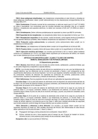 Lunes 13 de marzo de 2006                   DIARIO OFICIAL                                              641


    720-2. Areas peligrosas (clasificadas). Las instalaciones comprendidas en este Artículo y ubicadas en
áreas peligrosas (clasificadas), deben cumplir adicionalmente con las disposiciones correspondientes de los
Artículos 500 a 517.
    720-4. Conductores. El tamaño nominal de los conductores no debe ser menor que 3,31 mm2 (12 AWG)
en cobre o equivalente. Los conductores para los circuitos derivados que alimenten más de un aparato
eléctrico o receptáculos para aparatos eléctricos, no deben ser menores a 5,26 mm2 (10 AWG) en cobre o
equivalente.
   720-5. Portalámparas. Deben utilizarse portalámparas de capacidad no menor que 660 W nominales.
   720-6 Capacidad de los receptáculos. Los receptáculos deben tener una capacidad no-menor que 15 A.
   720-7. Receptáculos requeridos. En las cocinas, cuartos de lavado y otros lugares donde es probable el
uso de aparatos eléctricos portátiles, debe instalarse receptáculos de capacidad no menor que 20 A.
   720-8. Protección contra sobrecorriente. La protección contra sobrecorriente debe cumplir con lo
establecido en el Artículo 240.
   720-9. Baterías. Las instalaciones con baterías deben cumplir con lo especificado en el Artículo 480.
   720-10. Puesta a tierra. La puesta a tierra del equipo debe cumplir con lo especificado en el Artículo 250.
   720-11. Ejecución mecánica del trabajo. Los circuitos que funcionen a 50 V o menos, deben instalarse
conforme a lo establecido en 110-12. Los cables deben soportarse por la estructura del edificio, de manera
que no sean dañados por el uso normal del edificio.
                ARTICULO 725-CIRCUITOS CLASE 1, CLASE 2 Y CLASE 3 DE CONTROL
                       REMOTO, SEÑALIZACION Y DE POTENCIA LIMITADA
                                        A. Disposiciones generales
   725-1. Alcance. Este Artículo cubre los circuitos de control remoto, señalización y potencia limitada, que
no son parte integral de un dispositivo o aparato eléctrico.
    NOTA - Los circuitos descritos dentro de este Artículo se caracterizan por su uso y por las limitaciones de
energía eléctrica, que los diferencian de los circuitos de alumbrado y fuerza, y por consiguiente se dan
requerimientos alternativos a los de los Capítulos 1 al 4 en lo que respecta a tamaños nominales mínimos de
los conductores, factores de reducción de capacidad de conducción de corriente, protecciones contra
sobrecorriente, requisitos de aislamiento y métodos de alambrado y materiales.
   725-2. Definiciones. Para los propósitos de este Artículo son aplicables las siguientes definiciones:
    Circuitos Clase 1. Es la parte del sistema de alambrado entre el dispositivo de sobrecorriente del lado de
la carga o de una fuente de potencia limitada y el equipo conectado. Las limitaciones de tensión eléctrica y de
energía están de acuerdo con lo indicado en 725-11.
   Circuitos Clase 2. Es la parte del sistema de alambrado entre el lado de la carga de una fuente de
potencia Clase 2 y el equipo conectado. Debido a sus limitaciones de potencia, un circuito Clase 2 se
considera seguro desde el punto de vista de la iniciación del fuego y provee una protección aceptable contra
choque eléctrico.
    Circuitos Clase 3. Es la parte de un sistema de alambrado entre el lado de la carga de una fuente de
potencia Clase 3 y el equipo conectado. Debido a sus limitaciones de potencia, un circuito Clase 3 se
considera seguro desde el punto de vista de la iniciación del fuego. En estos circuitos se permiten mayores
niveles de tensión eléctrica y de potencia que en los Clase 2, debe tener medidas adicionales de seguridad
que brinden protección contra el riesgo de choque eléctrico que se pudiera encontrar.
    725-3. Ubicación y referencia a otros Artículos. Los circuitos y el equipo deben cumplir con los
siguientes requisitos (a) hasta (e). Sólo aquellas secciones del Artículo 300 referenciadas en este Artículo
deben aplicarse en los circuitos de clase 1, clase 2 y clase 3.
   a)    Propagación del fuego y de los productos de la combustión. Véase 300-21.
   b)    Ductos, cámaras de aire y otros espacios para el manejo de aire. Cuando se instalan en ductos,
         cámaras de aire u otros espacios para manejo de aire ambiental, véase 300-22.
   Excepción a (b): Lo que se permite en 725-61(a).
 