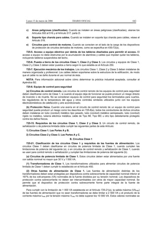 Lunes 13 de marzo de 2006                   DIARIO OFICIAL                                          642


   c)   Areas peligrosas (clasificadas). Cuando se instalen en áreas peligrosas (clasificadas), véanse los
        Artículos 500 al 516 y el Artículo 517, parte D.
   d)   Soporte tipo charola para cables. Cuando se instalen en soporte tipo charola para cables, véase el
        Artículo 318.
   e)   Circuitos para control de motores. Cuando se conecten en el lado de la carga de los dispositivos
        de protección de circuitos derivados de motores, como se especifica en 430-72(a).
    725-5. Acceso a equipo eléctrico por detrás de los tableros diseñados para permitir el acceso. El
acceso a equipo no debe obstruirse por la acumulación de alambres y cables que impidan quitar los tableros,
incluyendo tableros suspendidos del techo.
   725-6. Puesta a tierra de los circuitos Clase 1, Clase 2 y Clase 3. Los circuitos y equipos de Clase 1,
Clase 2 y Clase 3 deben estar puestos a tierra según lo que estable-ce el Artículo 250.
   725-7. Ejecución mecánica de los trabajos. Los circuitos Clase 1, Clase 2 y Clase 3 deben instalarse de
manera organizada y profesional. Los cables deben soportarse sobre la estructura de la edificación, de modo
que el cable no se dañe durante el uso normal de ésta.
   NOTA: Para información adicional sobre cómo determinar la práctica industrial aceptada, consultar el
Apéndice B2.
   725-8. Equipo de control para seguridad
    (a) Circuitos de control remoto. Los circuitos de control remoto de los equipos de control para seguridad
deben clasificarse como de Clase 1, si cuando el equipo deja de funcionar se puede producir un riesgo directo
de incendio o de muerte. No se consideran equipos de control para seguridad los termostatos para cuartos,
los reguladores de la temperatura del agua y otros controles similares utilizados junto con los equipos
electrodomésticos de calefacción y aire acondicionado.
    (b) Protección física. Cuando una avería en el circuito de control remoto de un equipo de control para
seguridad pueda producir un riesgo como los descritos en 725-8(a), todos los conductores de dichos circuitos
deben instalarse en tubo (conduit) metálico tipo pesado, tubo (conduit) metálico semipesado, tubo (conduit)
rígido no metálico, tubería eléctrica metálica, cable de Tipo MI, Tipo MC u otro tipo debidamente protegido
contra los daños físicos.
   725-15. Requisitos de los circuitos Clase 1, Clase 2 y Clase 3. Un circuito de control remoto, de
señalización o de potencia limitada debe cumplir las siguientes partes de este Artículo:
   1) Circuitos Clase 1. Las Partes A y B.
   2) Circuitos Clase 2 y Clase 3. Las Partes A y C.
                                             B. Circuitos Clase 1
    725-21. Clasificación de los circuitos Clase 1 y requisitos de las fuentes de alimentación. Los
circuitos Clase 1 deben clasificarse en circuitos de potencia limitada de Clase 1, cuando cumplen las
limitaciones de potencia del siguiente (a), o en circuitos de control remoto y señalización de Clase 1, cuando
se usen para control remoto o señalización y cumplan las limitaciones de potencia del siguiente (b).
   (a) Circuitos de potencia limitada de Clase 1. Estos circuitos deben estar alimentados por una fuente
con salida nominal no mayor que 30 V y 1 000 VA.
    (1) Transformadores de Clase 1. Los transformadores utilizados para alimentar circuitos de potencia
limitada de Clase 1 deben cumplir lo establecido en el Artículo 450.
    (2) Otras fuentes de alimentación de Clase 1. Las fuentes de alimentación distintas de los
transformadores deben estar protegidas por dispositivos contra sobrecorriente de capacidad nominal inferior al
167% de los volt-amperes (VA) nominales de la fuente divididos por su tensión nominal. Los dispositivos de
protección contra sobrecorriente no deben ser intercambiables con otros de mayor capacidad nominal. Se
permite que el dispositivo de protección contra sobrecorriente forme parte integral de la fuente de
alimentación.
    Para cumplir con la limitación de 1 000 VA establecida en el Artículo 725-21(a), la salida máxima (VAmáx)
de las fuentes de alimentación que no sean transformadores se debe limitar a 2 500 VA y el producto de la
corriente máxima Imáx por la tensión máxima Vmáx no debe superar los 10 000 VA. Estos valores nominales se
 