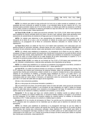 Lunes 13 de marzo de 2006                   DIARIO OFICIAL                                           651


                                                                    CMG, CM, PLTC, CL3, CL2, CMX,
                                                                    CL3X


    NOTA: Un método para definir la baja producción de humo de un cable consiste en establecer un valor
aceptable del humo producido al realizar la prueba, a una densidad óptica de pico máximo de 0,5 y una
densidad óptica promedio máxima de 0,15. En forma similar, un método para definir la resistencia a la flama
de los cables consiste en establecer la distancia permisible de viaje de la llama de 1,50 m al ser evaluado de
acuerdo con la misma prueba. Véase apéndice B1.
   (b) Tipos CL2R y CL3R. Los cables para secciones verticales, Tipo CL2R y CL3R, deben estar aprobados
para instalarlos en tramos verticales dentro de cubos o de piso a piso, además, deben estar aprobados como
poseedores de características de resistencia al fuego para que no transmitan las llamas de un piso a otro.
    NOTA: Un método para determinar si las características de resistencia a la flama puedan evitar el
transporte de la llama de un piso a otro es someterlo al método de prueba para la determinación de la
resistencia a la propagación de la flama en conductores eléctricos colocados en charola vertical. Ver
Apéndice B1.
    (c) Tipos CL2 y CL3. Los cables de Tipo CL2 y CL3 deben estar aprobados como adecuados para uso
general excepto en secciones verticales, cámaras plenas (de aire), ductos y otros espacios utilizados para
circulación de aire ambiental; además, deben estar aprobados como resistentes a la propagación del fuego.
    NOTA: Un método para establecer la resistencia a la propagación de la flama es que los cables no
propaguen el fuego a la parte superior del soporte tipo charola para conductores en la prueba de flama vertical
para el soporte tipo charola, véase Apéndice B1. Otro método para establecer la resistencia a la propagación
del fuego es medir si el daño sufrido por el cable (longitud de la parte carbonizada) no superior a 1,5 m
cuando se le somete la prueba de flama vertical, véase Apéndice B1.
   (d) Tipos CL2X y CL3X. Los cables de uso limitado de Tipo CL2X y CL3X deben estar aprobados para
uso en viviendas y canalizaciones, y además estar aprobados como retardantes de las flamas.
   NOTA: Un método para establecer si un conductor es resistente a la propagación de la flama, consiste en
someterlo a la prueba de flama para cables verticales VW-1, véase apéndice B1.
    (e) Tipo PLTC. Los cables de potencia limitada con armadura no metálico para soportes tipo charola, Tipo
PLTC (soportes tipo charola para conductores de potencia limitada), deben ser aprobados para usarlos en
soportes tipo charola para conductores y deben consistir en un conjunto montado de dos o más conductores
aislados en una armadura no metálica, y marcados según establecen en 310-11 y la Tabla 725-71. Los
conductores aislados deben ser de 0,325 mm2 (22 AWG) al 3,31 mm2 (12 AWG). El material de los
conductores debe ser cobre (sólido o trenzado) y el aislamiento sobre los conductores debe ser adecuado
para 300 V. El núcleo del cable debe ser alguno de los siguientes:
   (1) dos o más conductores paralelos;
   (2) uno o más grupos de conductores trenzados o paralelos; o
    (3) una combinación de ambos. Se permite aplicar sobre el núcleo del cable, sobre grupos de conductores
o sobre ambos, una cubierta metálica o una armadura de hoja metalizada con cable o cables de drenaje
(fuga). El cable debe estar aprobado como resistente a la propagación del fuego. El material de la cubierta
exterior debe ser de material no metálico y resistente a la humedad y a la luz del sol.
   Excepción 1: No se exige que haya una cubierta exterior no metálica cuando se aplique sobre la
armadura no metálica una cubierta metálica lisa, un armadura metálica soldada y corrugada o una armadura
de cinta traslapada. En los cables con armadura metálica sin cubierta exterior no metálica, la información
requerida en 310- 11 debe ubicarse en la cubierta no metálica bajo la cubierta.
    Excepción 2: En los circuitos de termopares de Clase 2 se permite que los conductores de los cables
PLTC utilizados sean de cualquiera de los materiales que se utilicen para el alambre de extensión de los
termopares.
    NOTA: Un método para establecer la resistencia a la propagación del fuego es que los cables no
propaguen el fuego hasta la parte superior del soporte tipo charola para conductores en la prueba de flama
para soportes tipo charola para conductores verticales, véase Apéndice B1. Otro método para definir la
resistencia a la propagación del fuego consiste en medir si el daño sufrido por el cable (longitud de la parte
carbonizada no es mayor que 1,5 m cuando se le somete al ensayo de flama vertical para cables en soportes
tipo charola para conductores, véase apéndice B1.
 