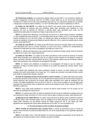 Lunes 13 de marzo de 2006                    DIARIO OFICIAL                                            658


    (b) Conductores aislados. Los conductores aislados deben ser para 600 V. Los conductores aislados de
tamaño o designación nominal de 2,08 mm2 (14 AWG) y mayor deben ser de uno de los tipos aprobados
indicados en la Tabla 310-13 o de un tipo identificado para ese uso. Los conductores aislados con un tamaño
o designación nominal de 0,824 (18 AWG) y 1,31 mm2 (16 AWG) deben cumplir lo establecido en 760-27.
    (c) Cables de Tipo NPLFP. Los cables de tipo NPLFP para alarma contra incendio de potencia no
limitada, instalados en espacios para aire ambiental, deben estar aprobados para instalarlos en esos
espacios, tal como se describe en 300-22(c) y además deben estar aprobados para contar con las
características adecuadas de resistencia al fuego y baja producción de humo.
   NOTA: Un método para determinar si la producción de humo de un cable es baja consiste en establecer
un valor aceptable del humo producido, a una densidad óptica de pico máximo de 0,5 y una densidad óptica
máxima promedio de 0,15. De forma similar, un método para definir la resistencia al fuego de los cables
consiste en establecer la distancia permisible de viaje de la flama de 1,50 m cuando es probado bajo la misma
prueba, véase Apéndice B1.
    (d) Cables de Tipo NPLFR. Los cables de tipo NPLFR para secciones verticales deben estar aprobados
como adecuados para usar en un tramo vertical en un cubo o de un piso, y además con características de
resistencia al fuego tales que eviten la propagación del fuego de un piso a otro.
    NOTA: Un método para determinar si las características de resistencia al fuego pueden evitar el transporte
de la flama de un piso a otro, Véase Apéndice B1.
   (e) Cables de Tipo NPLF. Los cables de tipo NPLF para alarma contra incendio de potencia no limitada
deben estar aprobados como adecuados para uso en alarmas contra incendios de uso general, excepto en
ductos, secciones verticales, cámaras plenas (de aire) y otros espacios usados para aire ambiental; además,
deben estar aprobados como resistentes a la propagación del fuego.
   NOTA: Un método para establecer la resistencia a la propagación del fuego es que los cables no
propaguen el fuego a la parte superior de la bandeja en la prueba del soporte tipo charola vertical, véase
Apéndice B2.
    Otro método para establecer ese mismo parámetro consiste en medir si el daño sufrido por el cable
(longitud de la parte carbonizada) no es mayor que 1,5 m cuando se le somete a la prueba de flama vertical
para cables en soportes tipo charolas, véase B1.
    (f) Cable de integridad (CI) del circuito de alarma contra incendio. Los cables adecuados para usarse
en sistemas de alarma contra incendio, con el fin de garantizar la supervivencia de circuitos críticos durante un
tiempo específico bajo condiciones de incendio deben estar aprobados como cable de integridad (CI) del
circuito. Los cables identificados como se indica en 760-31 (c), (d) y (e) que cumplen con los requisitos para
integridad del circuito deben tener la clasificación adicional que emplea el sufijo "CI"(por ejemplo, NPLFP-CI,
NPLFR-CI y NPLF-CI).
   NOTA 1: Este cable puede emplearse en circuitos de alarma contra incendio a fin de cumplir con los
requisitos de posibilidad de supervivencia.
   NOTA 2: Un método para definir al cable de integridad (CI) del circuito es mediante el establecimiento de
una resistencia al fuego nominal de 2 h como mínimo, para el cable, al realizar la prueba, véase Apéndice B1.
   (g) Marcado de los cables NPLFA. Los cables multiconductores de alarma contra incendios de potencia
no limitada deben estar marcados según como se establece en la Tabla 760-31(g). Se permite que estos
cables estén marcados con una tensión nominal de trabajo máxima de 150 V. Los cables que estén
aprobados para integridad del circuito deben identificarse con el sufijo "CI" como se define en (f).
                       C. Circuitos de alarma contra incendios de potencia limitada
    760-41. Fuentes de alimentación para circuitos PLFA. La fuente de alimentación para un circuito de
alarma contra incendios de potencia limitada debe ser una de las especificadas en los siguientes apartados
(a), (b) o (c)
    NOTA: En las tablas 12(a) y 12(b) del Capítulo 10 se dan los requisitos de aprobación de las fuentes de
alimentación de circuitos de alarma contra incendios de potencia limitada.
 