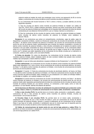 Lunes 13 de marzo de 2006                  DIARIO OFICIAL                                           661


        potencia media se instalan de modo que mantengan como mínimo una separación de 60 cm de los
        cables y conductores de circuitos de alarma contra incendios de potencia limitada, o
        b. Los conductores del circuito funcionen a 150 V a tierra o menos y cumplan además uno de los
        siguientes requisitos:
        1. Que los circuitos de alarma contra incendio de potencia limitada se instalen con cables de
        Tipo FPL, FPLR, FPLP o cables sustitutos permitidos, siempre que estos conductores de los cables
        del circuito de potencia limitada que sobresalgan de la chaqueta estén separados de todos los demás
        conductores por una distancia mínima de 60 cm o por un manija o barrera no conductiva; o
        2. Que los conductores de los circuitos de alarma contra incendio de potencia limitada se instalen
        como circuitos de alarma contra incendios de potencia no limitada, como establece la
        Sección 760-25.
    Excepción 3: Los conductores que entren en compartimentos, envolventes, cajas de salida, cajas de
dispositivos o accesorios similares, cuando se introduzcan conductores de circuitos de alumbrado, de fuerza,
de Clase 1, de alarma contra incendios de potencia no limitada o de circuitos de comunicaciones de banda
ancha de una red de potencia media, exclusivamente para conectar los equipos conectados a circuitos de
alarma contra incendios de potencia limitada u otros circuitos controlados por el sistema de alarma contra
incendios a los que estén conectados los otros conductores en el encerramiento. Si los conductores deben
entrar en un encerramiento con una sola abertura, se permite que lo hagan a través de un solo accesorio
(como una T), siempre que estén separados de los conductores de los demás circuitos por un elemento no
conductor, continuo y bien sujeto, como una tubería flexible.
    2) Cubos de elevador. En cubos de elevadores, los conductores de los circuitos de alarma contra
incendios potencia limitada, deben instalarse dentro de tubo (conduit) metálico tipo pesado tubo (conduit)
metálico tipo semipesado o tubería eléctrica metálica.
   Excepción: Lo que se indica para elevadores o equipos similares en las Excepciones 1 y 2 de 620-21.
   3) Otras aplicaciones. Los conductores de los circuitos de alarma contra incendios de potencia limitada
deben estar separados 5 cm, como mínimo, de los conductores de circuitos de alumbrado eléctrico, de fuerza,
de Clase 1 o de alarma contra incendios de potencia no limitada, o de circuitos de comunicaciones de banda
ancha de una red de potencia media.
    Excepción 1: Cuando: 1) Todos los conductores de circuitos de alumbrado eléctrico, de fuerza, de Clase
1 o de alarma contra incendios de potencia no limitada; o 2) Todos los conductores de los circuitos de alarma
contra incendios de potencia limitada, estén instalados en una canalización o en cables con blindaje metálico,
con blindaje no metálico, con cubierta metálica o de Tipo UF.
    Excepción 2: Cuando todos los conductores de circuitos: de alumbrado, de fuerza, de Clase 1, de alarma
contra incendios de potencia no limitada y de circuitos de comunicaciones de banda ancha de una red de
potencia media estén separados permanentemente de todos los conductores de los circuitos de alarma contra
incendio de potencia limitada por una barrera continua, no conductora y bien sujeta, como un tubo de
porcelana o un tubo flexible, además del aislante del alambre.
   (b) Conductores de diferentes circuitos de señalización de potencia limitada para protección contra
incendios, Clase 2, Clase 3 y circuitos de comunicación en el mismo cable, envolvente o canalización
   1) Dos o más circuitos PLFA. Se permite tener en el mismo cable, envolvente o canalización, cables y
conductores de dos o más circuitos de alarma contra incendios de potencia limitada, circuitos de
comunicación o de circuitos de Clase 3.
   2) Circuitos Clase 2 con circuitos PLFA. Se permite tener en el mismo cable, envolventes o
canalización, conductores de uno o más circuitos de Clase 2, junto con conductores de circuito de alarma
contra incendios de potencia limitada, siempre y cuando el aislamiento de los conductores de los circuitos
Clase 2 que haya en el cable, envolvente o canalización sea por lo menos igual que el requerido para los
conductores de los circuitos de alarma contra incendios de potencia limitada.
   (3) Cables de comunicaciones de banda ancha de una red de baja potencia y cables PFLA. Se
permite en el mismo envolvente o canalización, circuitos de comunicaciones de banda ancha, alimentados por
una red de baja potencia con cables PLFA.
 