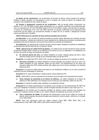 Lunes 13 de marzo de 2006                    DIARIO OFICIAL                                             662


    (c) Apoyo de los conductores. Los conductores del circuito de alarma contra incendios de potencia
limitada no deben ajustarse con abrazaderas o cinta ni cualquier otro medio al exterior de cualquier tubo
(conduit) u otra canalización como medio de apoyo.
   (d) Tamaño o designación nominal de los conductores. Sólo se permite utilizar conductores con
tamaño 0,131 mm2 (26 AWG) cuando estén empalmados con un conector certificado como adecuado para
usar con conductores 0,131 mm2 (26 AWG) hasta 0,212 mm2 (24 AWG) o mayor y que terminen en equipos,
o cuando los conductores 0,131 mm2 (26 AWG) terminen en equipos certificados como adecuados para
conductores de ese calibre. Los conductores sencillos no deben ser de un tamaño o designación nominal
menor que 0,824 mm2 (18 AWG).
   760-55. Detectores de incendios de línea continua portadora de corriente
   (a) Aplicación. En los circuitos de potencia limitada se permite utilizar detectores de incendios de línea
continua aprobados, incluidas las tuberías de cobre aisladas de los detectores accionados neumáticamente
empleados tanto para la detección como para la transmisión de corrientes de señalización.
    (b) Instalación. Los detectores de incendios de línea continua deben instalarse cumpliendo lo establecido
en las Secciones 760-42 hasta 760-52 y la Sección 760-54.
     760-61. Aplicaciones de cables PLFA aprobados. Los cables de los circuitos de alarma contra incendio
de potencia limitada, deben cumplir con lo indicado en los incisos (a), (b) y (c) siguientes, o lo establecido con
el inciso (d) cuando se haga una sustitución de cables:
   a)    En cámaras plenas (de aire). Los cables instalados en ductos, cámaras plenas (de aire) u otros
         espacios usados para el manejo de aire ambiental deben ser del tipo FPLP.
   Excepción. Los cables tipo FPLP, FPLR y FPL cuando se instalan de acuerdo con lo indicado en 300-22.
   b)    Secciones verticales. Los cables instalados en tramos verticales que penetran más de un piso o los
         cables instalados en tiros verticales, deben ser tipo FPLR. Las penetraciones en los pisos que
         requieren cables tipo FPLR, deben contener sólo cables para uso en tramos verticales o en cámaras
         plenas (de aire).
    Excepción 1: Cuando los cables están encerrados en una canalización metálica o en un cubo a prueba de
incendios que tiene cortafuegos en cada piso.
   Excepción 2: En casas unifamiliares o dúplex pueden usarse cables tipo FPL.
   NOTA - Véase 300-21 para los requisitos de las barreras contra el fuego en las penetraciones de pisos.
   c)    Otros métodos de alambrado en el interior de edificios. Los cables instalados en el interior de
         edificios en sitios diferentes a los indicados en los incisos (a) y (b) anteriores, deben ser tipo FPL.
   Excepción 1: Cuando los cables están instalados en canalización cerrada.
    Excepción 2: Los cables especificados en el Capítulo 3 que cumplan con los requerimientos de 760-71(a)
y (b) y son instalados en espacios no-ocultos, cuando la longitud expuesta de cable no sea mayor que 3 m.
   Excepción 3: Se permite que los sistemas portátiles de alarmas contra incendios que protegen los
escenarios o tablados cuando no están en uso, utilicen métodos de alambrado de acuerdo con 530-12.
   d)    Uso y sustitución de cables. Se permiten las sustituciones y usos de los cables de circuitos de
         alarma contra incendios de potencia limitada para protección contra incendio, conforme a lo indicado
         en la Tabla 760-61.
   NOTA: Para más información sobre los cables multiuso (Tipos MPP, MPR, MPG, MP) y de
comunicaciones (Tipos CMP, CMR, CMG y CM) véase la Sección 800-50.
 