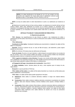 Lunes 13 de marzo de 2006                   DIARIO OFICIAL                                            665



             NOTA- Los cables identificados en los literales (d), (e) y (f), que cumplan con los
             requisitos para integridad del circuito deben tener la clasificación adicional que
             emplea el sufijo “CI” (por ejemplo, FPLP-CI, FPLR-CI y FPL-CI).


   NOTA: Los tipos de cables están en orden descendente en cuanto a su clasificación por resistencia al
fuego.
    (j) Detectores de incendio del tipo de línea continua aislada. Los detectores de incendio del tipo de línea
continua aislada, deben estar clasificados de acuerdo con el anterior apartado (c), aprobadas como
resistentes a la propagación del fuego de acuerdo con los anteriores apartados (d) hasta (f), marcados según
el anterior apartado (i) y el compuesto de la cubierta exterior debe tener un alto grado de resistencia a la
abrasión.
                    ARTICULO 770-CABLES Y CANALIZACIONES DE FIBRA OPTICA
                                         A. Disposiciones generales
    770-1. Alcance. Las especificaciones de este Artículo se aplican a las instalaciones de cables y
canalizaciones de fibra óptica. Este Artículo no cubre la construcción de los cables ni de las canalizaciones de
fibra óptica.
   770-2. Definiciones
    Canalización de fibra óptica. Canalización diseñada para encerramiento e instalación de cables de fibra
óptica no conductores.
   Expuesto. Circuito en posición tal que, en caso de falla del apoyo y del aislamiento, pueda originar
contacto con otro circuito.
   NOTA: En el Artículo 100 véanse otras dos definiciones de Expuesto.
    Punto de entrada. El punto en el cual el alambre o cable emerge de una pared externa, de una placa de
piso de concreto, o de un tubo (conduit) metálico tipo pesado o un tubo (conduit) metálico tipo semipesado
conectado puesta a tierra en un electrodo de acuerdo con la Sección 800-40(b).
   770-3. Lugares de instalación y otros Artículos. El equipo y los circuitos de fibra óptica, deben cumplir
con lo establecido en los siguientes incisos(a) y (b). Sólo aquellas secciones del Artículo 300 referenciadas en
este Artículo deben aplicarse a cables de fibra óptica y a canalizaciones:
   a) Propagación del fuego o de productos de la combustión. Véase 300-21.
   b) Cables instalados, ductos, cámaras plenas (de aire) y otros espacios para el manejo de aire.
Véase 300-22.
   Excepción: Lo que se permite en 770-53 (a).
   770-4. Cables de fibra óptica. Los cables de fibra óptica transmiten luz a través de una fibra óptica para
control, señalización y comunicaciones.
   770-5. Tipos. Los cables de fibra óptica pueden agruparse en tres tipos.
   a)    Dieléctricos. Estos cables no contienen elementos metálicos ni ningún otro material eléctrico
         conductor.
   b)    Conductores. Estos cables contienen metálicos elementos conductores no-portadores de corriente
         eléctrica, tales como refuerzos metálicos, barreras metálicas contra vapores o blindaje metálico o
         forro.
   c)    Compuestos. Estos cables contienen fibras ópticas y además conductores eléctricos portadores de
         corriente. Adicionalmente pueden tener elementos conductores no-portadores de corriente eléctrica,
         tales como refuerzos metálicos y barreras metálicas contra vapores. Los cables de fibra óptica
         compuestos deben clasificarse como cables eléctricos de acuerdo con el tipo de conductores
         eléctricos que contengan.
 