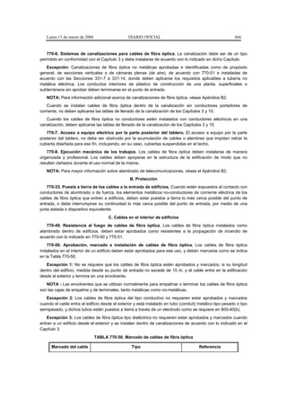 Lunes 13 de marzo de 2006                    DIARIO OFICIAL                                             666


   770-6. Sistemas de canalizaciones para cables de fibra óptica. La canalización debe ser de un tipo
permitido en conformidad con el Capítulo 3 y debe instalarse de acuerdo con lo indicado en dicho Capítulo.
   Excepción: Canalizaciones de fibra óptica no metálicas aprobadas e identificadas como de propósito
general, de secciones verticales o de cámaras plenas (de aire), de acuerdo con 770-51 e instaladas de
acuerdo con las Secciones 331-7 a 331-14, donde deben aplicarse los requisitos aplicables a tubería no
metálica eléctrica. Los conductos interiores de plástico de construcción de una planta, superficiales o
subterráneos sin aprobar deben terminarse en el punto de entrada.
   NOTA: Para información adicional acerca de canalizaciones de fibra óptica, véase Apéndice B2.
    Cuando se instalan cables de fibra óptica dentro de la canalización sin conductores portadores de
corriente, no deben aplicarse las tablas de llenado de la canalización de los Capítulos 3 y 10.
   Cuando los cables de fibra óptica no conductores estén instalados con conductores eléctricos en una
canalización, deben aplicarse las tablas de llenado de la canalización de los Capítulos 3 y 10.
   770-7. Acceso a equipo eléctrico por la parte posterior del tablero. El acceso a equipo por la parte
posterior del tablero, no debe ser obstruido por la acumulación de cables o alambres que impidan retirar la
cubierta diseñada para ese fin, incluyendo, en su caso, cubiertas suspendidas en el techo.
   770-8. Ejecución mecánica de los trabajos. Los cables de fibra óptica deben instalarse de manera
organizada y profesional. Los cables deben apoyarse en la estructura de la edificación de modo que no
resulten dañados durante el uso normal de la misma.
   NOTA: Para mayor información sobre alambrado de telecomunicaciones, véase el Apéndice B2.
                                                 B. Protección
    770-33. Puesta a tierra de los cables a la entrada de edificios. Cuando estén expuestos al contacto con
conductores de alumbrado o de fuerza, los elementos metálicos no-conductores de corriente eléctrica de los
cables de fibra óptica que entren a edificios, deben estar puestos a tierra lo más cerca posible del punto de
entrada, o debe interrumpirse su continuidad lo más cerca posible del punto de entrada, por medio de una
junta aislada o dispositivo equivalente.
                                     C. Cables en el interior de edificios
   770-49. Resistencia al fuego de cables de fibra óptica. Los cables de fibra óptica instalados como
alambrado dentro de edificios, deben estar aprobados como resistentes a la propagación de incendio de
acuerdo con lo indicado en 770-50 y 770-51.
    770-50. Aprobación, marcado e instalación de cables de fibra óptica. Los cables de fibra óptica
instalados en el interior de un edificio deben estar aprobados para ese uso, y deben marcarse como se indica
en la Tabla 770-50.
   Excepción 1: No se requiere que los cables de fibra óptica estén aprobados y marcados, si su longitud
dentro del edificio, medida desde su punto de entrada no excede de 15 m, y el cable entre en la edificación
desde el exterior y termine en una envolvente.
   NOTA - Las envolventes que se utilizan normalmente para empalmar o terminar los cables de fibra óptica
son las cajas de empalme y de terminales, tanto metálicas como no-metálicas.
   Excepción 2: Los cables de fibra óptica del tipo conductivo no requieren estar aprobados y marcados
cuando el cable entra al edificio desde el exterior y está instalado en tubo (conduit) metálico tipo pesado o tipo
semipesado, y dichos tubos están puestos a tierra a través de un electrodo como se requiere en 800-40(b).
    Excepción 3: Los cables de fibra óptica tipo dieléctrico no requieren estar aprobados y marcados cuando
entran a un edificio desde el exterior y se instalan dentro de canalizaciones de acuerdo con lo indicado en el
Capítulo 3.
                               TABLA 770-50. Marcado de cables de fibra óptica

      Marcado del cable                           Tipo                                 Referencia
 