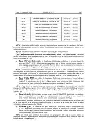 Lunes 13 de marzo de 2006                   DIARIO OFICIAL                                         667



            OFNP               Cable tipo dieléctrico en cámaras de aire      770-51(a) y 770-53(a)

            OFCP               Cable tipo conductivo en cámaras de aire       770-51(a) y 770-53(a)

            OFNR                 Cable tipo dieléctrico en tiro vertical      770-51(b) y 770-53(b)

            OFCR                 Cable tipo conductivo en tiro vertical       770-51(b) y 770-53(b)

            OFNG                  Cable tipo dieléctrico Uso general          770-51(c) y 770-53(c)

            OFCG                  Cable tipo conductivo Uso general           770-51(c) y 770-53(c)

             OFN                  Cable tipo dieléctrico Uso general          770-51(d) y 770-53(c)

             OFC                  Cable tipo conductivo Uso general           770-51(d) y 770-53(c)



   NOTA 1: Los cables están listados en orden descendente de resistencia a la propagación del fuego.
Dentro de cada capacidad nominal, los cables dieléctricos se listan primero, ya que pueden sustituir a los
cables conductivos.
   NOTA 2 - Las Secciones de referencia indican los requisitos y los usos permitidos.
    770-51. Requerimientos de aprobación para cables de fibra óptica y sus canalizaciones. Los cables
de fibra óptica deben estar aprobados como se indica en los puntos (a) a (d), y sus canalizaciones como se
indica en los incisos (e) y (g):
   a)   Tipos OFNP y OFCP. Los cables de fibra óptica dieléctricos y conductivos en cámaras plenas (de
        aire) tipos OFNP y OFCP, deben estar aprobados para uso en ductos, cámaras plenas (de aire) u
        otros espacios empleados para aire ambiental. También deben estar aprobados como resistentes a
        la propagación del fuego incendio y de baja emisión de humos.
    NOTA: Un método para determinar la baja producción de humo de un cable consiste en establecer un
valor aceptable del humo producido, a una densidad óptica de pico máximo de 0,5 y densidad óptica máxima
promedio de 0,15. De forma similar, un método bajo la misma norma para definir la resistencia al fuego de los
cables consiste en establecer la distancia permisible de viaje de la llama de 1,50 m. Véase Apéndice B1.
   b)   Tipos OFNR y OFCR. Los cables de fibra óptica dieléctricos y conductivos en tiro vertical tipos
        OFNR y OFCR, deben estar aprobados para uso en instalaciones verticales, ya sea en tiros
        verticales o pasos entre piso y piso. También deben estar aprobados como resistentes a la
        propagación del fuego, de forma que eviten la propagación de éste de un piso a otro.
   NOTA - Para definir las características de resistencia a la propagación de incendio que eviten la
propagación del fuego de un piso a otro, el cable debe cumplir los requerimientos del método de prueba que
permita determinar la propagación de incendio en cables de fibra óptica instalados verticalmente en tiros.
Apéndice B1.
   c)   Tipos OFNG y OFGC. Los cables para uso general tipos OFNG y OFGC dieléctricos y conductivos,
        deben estar aprobados para uso general, excepto en instalaciones verticales y cámaras plenas (de
        aire). También deben estar aprobados como resistentes a la propagación del fuego.
    Un método para establecer la resistencia a la propagación del fuego consiste en medir si el daño sufrido
por el cable (longitud de la parte carbonizada) no supera 1,5 m cuando se le somete a la prueba de flama
vertical para cables en soportes tipo charola.
   d)   Tipos OFN y OFC. Los cables de fibra óptica dieléctricos y conductivos para uso general tipos OFN
        y OFC, deben estar aprobados para uso general, excepto en instalaciones verticales y cámaras
        plenas (de aire), y en cualquier espacio usado para aire ambiental. También deben estar aprobados
        como resistentes a la propagación del fuego.
   NOTA: Un método para establecer la resistencia a la propagación del fuego es que los cables no
propaguen el fuego a la parte superior del soporte tipo charolas para conductores en la prueba de flama del
soporte vertical, véase Apéndice B1.
 