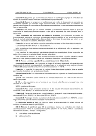 Lunes 13 de marzo de 2006                   DIARIO OFICIAL                         (Tercera Sección)   67


    Excepción 1: Se permite que los inmuebles con más de un local tengan un grupo de conductores de
entrada de acometida que vaya hasta cada zona de locales o grupo de locales.
   Excepción 2: Cuando se agrupen en un local de dos a seis medios de desconexión de acometida, en
envolventes separados que alimenten cargas separadas desde una acometida aérea o subterránea, se
permite que un conjunto de conductores de entrada de acometida alimente a cada una de las envolventes que
haya en la acometida.
   Excepción 3: Se permite que una vivienda unifamiliar y una estructura separada tengan un grupo de
conductores de entrada de acometida que vayan a cada una de ellas desde una única acometida aérea o
subterránea.
   230-41. Aislamiento de conductores de entrada de acometida. Los conductores de entrada de
acometida deben soportar las condiciones atmosféricas y otras circunstancias de uso, sin que se produzcan
fugas de corriente eléctrica perjudiciales. Los conductores de entrada de acometida que entren en un
inmueble o estructura o en su exterior, deben estar aislados.
   Excepción: Se permite que haya un conductor puesto a tierra sin aislar, en las siguientes circunstancias:
   a. Un conductor de cobre desnudo en una canalización.
   b. Un conductor de cobre desnudo directamente enterrado, si se estima que el cobre es adecuado a las
condiciones del suelo.
   c. Un conductor de cobre desnudo, directamente enterrado con independencia de las condiciones del
suelo, si forma parte de un cable identificado para uso subterráneo.
    d. Un conductor de aluminio o de cobre revestido de aluminio sin aislante o cubierta individual, si forma
parte de un cable identificado para su uso en una canalización subterránea o directamente enterrado.
   230-42. Tamaño nominal y capacidad de conducción de corriente del conductor
    a) Disposiciones generales. Los conductores de entrada de acometida deben tener suficiente capacidad
de conducción de corriente para transportar la misma para la que se ha calculado la carga, según se indica en
el Artículo 220. La capacidad de conducción de corriente se establece en 310-15.
   Excepción: La capacidad de conducción de corriente de los electroductos aprobados debe ser aquella
para la cual el electroducto está aprobado e identificado.
   b) Conductores de fase. Los conductores de fase deben tener una capacidad de conducción de corriente
no menor que:
   1) 100 A, a tres conductores para el servicio de una vivienda unifamiliar con seis o más circuitos derivados
de dos conductores.
    2) 100 A, a tres conductores para el servicio de una vivienda unifamiliar, con una carga inicial neta
calculada de 10 kVA o más.
   3) 60 A, para las demás cargas.
   Excepción 1: Para cargas consistentes en no más de dos circuitos derivados de dos conductores, de
                2                                2
cobre de 8,37 mm (8 AWG) o de aluminio de 13,3 mm (6 AWG)
   Excepción 2: Por permiso especial para cargas limitadas por la demanda o por la fuente de alimentación,
                   2                                   2
de cobre de 8,37 mm (8 AWG) o de aluminio de 13,3 mm (6 AWG)
                                                                                          2
   Excepción 3: Para cargas limitadas a un solo circuito derivado, de cobre de 3,31 mm (12 AWG), pero en
ningún caso menor que la de los conductores del circuito derivado.
   c) Conductores puestos a tierra. Un conductor puesto a tierra debe tener un tamaño nominal del
conductor no menor del requerido por 250-23(b).
    230-43. Métodos de alambrado para 600 V nominales o menos. Los conductores de entrada de
acometida se deben instalar de acuerdo con los requisitos aplicables de esta Norma, relativos a los métodos
de instalación utilizados y limitados a los siguientes:
   1)   Línea abierta sobre de aisladores;
   2)   cables de tipo IGS;
 