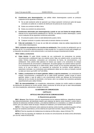 Lunes 13 de marzo de 2006                    DIARIO OFICIAL                                         671


   b)   Condiciones para desenergización. Las salidas deben desenergizarse cuando se produzca
        cualquiera de las siguientes condiciones:
        1)   No se esté recibiendo señal de operación que indique operación nominal por parte del equipo
             conectado a la salida de un sistema de distribución de potencia de circuito cerrado.
        2)   Exista una condición de falla a tierra.
        3)   Exista una condición de sobrecorriente.
   c)   Condiciones adicionales para desenergización cuando se usa una fuente de energía alterna.
        Además de los requerimientos establecidos en 780-3(b), las salidas se deben desenergizar, cuando
        ocurra cualquiera de las siguientes condiciones adicionales:
        1)   El conductor puesto a tierra no está debidamente puesto a tierra.
        2)   Cualquier conductor no puesto a tierra está a la tensión distinta a la nominal.
   d)   Falla del controlador. En el caso de una falla del controlador, todas las salidas dependientes del
        mismo deben desenergizarse.
   780-5. Limitación de potencia en los circuitos de señalización. Para circuitos de señalización que no
excedan de 24 V, la corriente eléctrica requerida no debe exceder de 1 A cuando el circuito esté protegido por
un dispositivo de protección contra sobrecorriente o una fuente de energía inherentemente limitada.
   780-6. Cables y conductores
   a)   Cable híbrido. El cable híbrido consiste de una combinación de conductores de energía,
        comunicaciones y señalización bajo una cubierta común. Bajo una cubierta común, se permite usar
        cables híbridos aprobados, compuestos por conductores de fuerza, de comunicaciones y de
        señalización. Esta cubierta debe aplicarse de manera que separe a los conductores de energía
        de los conductores de comunicación y señalización. Se puede agregar una cubierta externa opcional.
        Los conductores individuales de un cable híbrido, deben cumplir con los requisitos aplicables de esta
        norma, en lo que se refiere a su capacidad de conducción de corriente, tensión eléctrica y
        aislamiento nominales. Los conductores para señalización deben ser de cobre y el tamaño nominal
        no debe ser menor que 0,2051 mm2 (24 AWG).
   b)   Cables y conductores en el mismo gabinete, tablero o caja de conexiones. Los conductores de
        energía, comunicaciones y señalización de un cable híbrido aprobado, pueden ocupar el mismo
        gabinete, tablero o caja de salida (u otro encerramiento similar que albergue las terminaciones
        eléctricas de los circuitos de alumbrado o de fuerza), sólo si se emplean los conectores aprobados
        específicamente para cables híbridos.
   780-7. No intercambiabilidad. Los receptáculos, extensiones y clavijas con cordón usados en sistemas
de distribución de potencia de circuito cerrado, deben construirse de forma tal que no sean intercambiables
con otros receptáculos, extensiones y clavijas con cordón.
                                     4.8 SISTEMAS DE COMUNICACION
                                                  CAPITULO 8
                            ARTICULO 800-CIRCUITOS DE COMUNICACIONES
                                         A. Disposiciones generales
    800-1. Alcance. Este Artículo cubre los requerimientos de los sistemas telefónicos, telegráficos (excepto
las radiocomunicaciones), del alambrado exterior para sistemas de alarma contra incendio y contra robos y
sistemas de estaciones centrales similares, y de sistemas telefónicos no conectados a un sistema de estación
central, pero que utilizan clases de equipo, métodos de instalación y de mantenimiento similares.
   NOTA 1 - Para mayor información sobre sistemas de alarmas contra incendio, puestos de guardia, de flujo
de agua de rociadores automáticos y de los sistemas de supervisión de éstos, véase el Artículo 760.
   NOTA 2: Para los requisitos de instalaciones de sistemas de fibra óptica, véase el Artículo 770.
    NOTA 3: Para los requisitos de instalación de circuitos de comunicaciones de banda ancha alimentados
por una red, véase el Artículo 830.
 