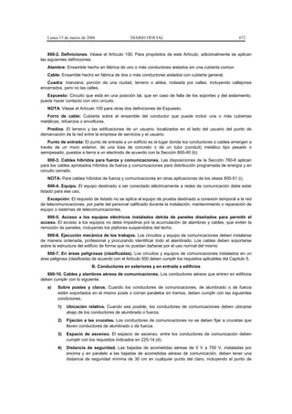 Lunes 13 de marzo de 2006                     DIARIO OFICIAL                                             672


    800-2. Definiciones. Véase el Artículo 100. Para propósitos de este Artículo, adicionalmente se aplican
las siguientes definiciones:
   Alambre: Ensamble hecho en fábrica de uno o más conductores aislados sin una cubierta común.
   Cable: Ensamble hecho en fábrica de dos o más conductores aislados con cubierta general.
   Cuadra: manzana, porción de una ciudad, terreno o aldea, rodeada por calles, incluyendo callejones
encerrados, pero no las calles.
   Expuesto: Circuito que está en una posición tal, que en caso de falla de los soportes y del aislamiento,
puede hacer contacto con otro circuito.
   NOTA: Véase el Artículo 100 para otras dos definiciones de Expuesto.
   Forro de cable: Cubierta sobre el ensamble del conductor que puede incluir una o más cubiertas
metálicas, refuerzos o envolturas.
   Predios: El terreno y las edificaciones de un usuario, localizados en el lado del usuario del punto de
demarcación de la red entre la empresa de servicios y el usuario.
    Punto de entrada: El punto de entrada a un edificio es el lugar donde los conductores o cables emergen a
través de un muro exterior, de una losa de concreto o de un tubo (conduit) metálico tipo pesado o
semipesado, puestos a tierra a un electrodo de acuerdo con la Sección 800-40 (b).
    800-3. Cables híbridos para fuerza y comunicaciones. Las disposiciones de la Sección 780-6 aplican
para los cables aprobados híbridos de fuerza y comunicaciones para distribución programada de energía y en
circuito cerrado.
   NOTA: Para cables híbridos de fuerza y comunicaciones en otras aplicaciones de los véase 800-51 (i).
     800-4. Equipo. El equipo destinado a ser conectado eléctricamente a redes de comunicación debe estar
listado para ese uso.
    Excepción: El requisito de listado no se aplica al equipo de prueba destinado a conexión temporal a la red
de telecomunicaciones, por parte del personal calificado durante la instalación, mantenimiento o reparación de
equipo o sistemas de telecomunicaciones.
   800-5. Acceso a los equipos eléctricos instalados detrás de paneles diseñados para permitir el
acceso. El acceso a los equipos no debe impedirse por la acumulación de alambres y cables, que eviten la
remoción de paneles, incluyendo los plafones suspendidos del techo.
   800-6. Ejecución mecánica de los trabajos. Los circuitos y equipo de comunicaciones deben instalarse
de manera ordenada, profesional y procurando identificar todo el alambrado. Los cables deben soportarse
sobre la estructura del edificio de forma que no puedan dañarse por el uso normal del mismo
   800-7. En áreas peligrosas (clasificadas). Los circuitos y equipos de comunicaciones instalados en un
área peligrosa (clasificada) de acuerdo con el Artículo 500 deben cumplir los requisitos aplicables del Capítulo 5.
                           B. Conductores en exteriores y en entrada a edificios
   800-10. Cables y alambres aéreos de comunicaciones. Los conductores aéreos que entren en edificios
deben cumplir con lo siguiente:
   a)    Sobre postes y claros. Cuando los conductores de comunicaciones, de alumbrado o de fuerza
         estén soportados en el mismo poste o corran paralelos en tramos, deben cumplir con las siguientes
         condiciones.
         1)   Ubicación relativa. Cuando sea posible, los conductores de comunicaciones deben ubicarse
              abajo de los conductores de alumbrado o fuerza.
         2)   Fijación a las crucetas. Los conductores de comunicaciones no se deben fijar a crucetas que
              lleven conductores de alumbrado o de fuerza.
         3)   Espacio de ascenso. El espacio de ascenso, entre los conductores de comunicación deben
              cumplir con los requisitos indicados en 225-14 (d).
         4)   Distancia de seguridad. Las bajadas de acometidas aéreas de 0 V a 750 V, instaladas por
              encima y en paralelo a las bajadas de acometidas aéreas de comunicación, deben tener una
              distancia de seguridad mínima de 30 cm en cualquier punto del claro, incluyendo el punto de
 