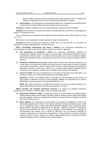 Lunes 13 de marzo de 2006                   DIARIO OFICIAL                                            673


             fijación al edificio, siempre que los conductores activos estén aislados y que se mantenga una
             distancia de seguridad mínima de 100 cm entre las dos acometidas en el poste.
   b)   Sobre azoteas. Los conductores de comunicaciones deben tener una distancia de seguridad vertical
        mínima de 240 cm desde cualquier punto de la azotea sobre la que pasen.
   Excepción 1: Edificios auxiliares, tales como cocheras (garajes, estacionamientos) y similares.
   Excepción 2: Se permite una reducción en la distancia de seguridad sólo en la parte que sobresalga de la
azotea, a no menos de 46 cm si:
   1) Los conductores de la acometida de los sistemas de comunicaciones pasan sobre la azotea a no más
de 1,2 m; y
   2) Terminan en una canalización o soporte aprobado a través o arriba del techo.
   Excepción 3: Si el techo tiene una pendiente no menor que 10 cm por cada 30 cm, se permite una
reducción en la distancia de seguridad a un mínimo de 90 cm.
   800-11. Acometidas subterráneas que entran a edificios. Los conductores subterráneos de
comunicaciones que entren en los edificios, deben cumplir con (a) hasta (c) siguientes:
   a)   Con conductores de alumbrado o fuerza. Los conductores subterráneos instalados en
        canalizaciones, registros o cajas de registro en los que haya conductores de alumbrado o fuerza,
        conductores de circuitos Clase 1 o de alarma contra incendios, que no sean de potencia limitada,
        deben estar separados de estos conductores por medio de un muro divisorio de tabique, ladrillo o
        concreto.
   b)   Distribución subterránea en la cuadra. Cuando todo el circuito de la calle sea subterráneo y el
        circuito dentro de la cuadra esté colocado de manera tal que no haya riesgo de contacto accidental
        con circuitos de alumbrado o fuerza de más de 300 V a tierra, no deben aplicarse los requisitos de
        aislamiento indicados en 800-12 (a) y 800-12 (c), ni se exige colocar soportes aislantes para los
        conductores, ni se necesitan conectores para la entrada de los conductores en el edificio.
   c)   Punto de entrada. El punto de entrada para los conductores de comunicaciones debe estar a una
        distancia no mayor que 7 m del punto de entrada de la acometida eléctrica.
        Excepción: Cuando no sea factible instalar la acometida de comunicaciones de esta manera, se
        debe instalar un electrodo de puesta a tierra separado, instalado de conformidad con la Sección
        800-40(b)(3) y unido de acuerdo con las Secciones 800-40(c) y (d).
        NOTA: Bajo ciertas condiciones, la longitud del conductor de unión tiene relación directa con la
        diferencia de potencial entre los circuitos de comunicaciones y de fuerza.
    800-12. Circuitos que necesitan protectores primarios. Los circuitos que requieren protectores
primarios como los descritos en 800-30, deben cumplir los siguientes requisitos:
   a)   Aislamiento, alambres y cables. Los alambres y cables de comunicaciones sin pantalla metálica,
        tendidos desde el último soporte exterior del edificio hasta el protector primario, deben estar listados
        para este propósito y tener una capacidad de conducción de corriente como se especifica en 800-30
        (a) (1) (b) u 800-30 (a) (1) (c).
   b)   Sobre edificios. Los conductores de comunicación, que cumplan lo establecido en 800-12 (a),
        deben estar separados por lo menos 10 cm de los conductores de fuerza y alumbrado que no estén
        en una canalización o cable, o deben estar permanentemente separados de los conductores de los
        demás sistemas, además del aislamiento de los alambres, mediante una barrera no conductora,
        continua y fija firmemente, tal como un tubo de porcelana o tubería flexible. Los conductores de
        comunicaciones que cumplan con lo indicado en 800-12(a), que se encuentren expuestos a
        contactos accidentales con conductores de alumbrado y fuerza operando a tensiones eléctricas
        mayores de 300 V a tierra y fijados a los edificios, deben separarse de la estructura del edificio
        mediante aisladores de vidrio, porcelana u otro material aislante.
 