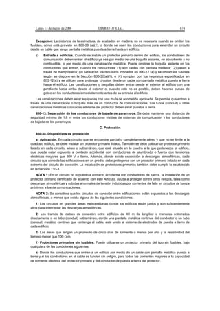 Lunes 13 de marzo de 2006                   DIARIO OFICIAL                                            674


    Excepción: La distancia de la estructura, de acabados en madera, no es necesaria cuando se omiten los
fusibles, como está previsto en 800-30 (a)(1), o donde se usen los conductores para extender un circuito
desde un cable que tenga pantalla metálica puesta a tierra hasta un edificio.
   c)    Entrada a edificios. Cuando se instale un protector primario dentro del edificio, los conductores de
         comunicación deben entrar al edificio ya sea por medio de una boquilla aislante, no absorbente y no
         combustible, o por medio de una canalización metálica. Puede omitirse la boquilla aislante en los
         conductores que entran, cuando los conductores: (1) son cables con pantalla metálica; (2) pasen a
         través de mampostería; (3) satisfacen los requisitos indicados en 800-12 (a) y se omitan los fusibles
         según se dispone en la Sección 800-30(a)(1); o (4) cumplan con los requisitos especificados en
         800-12(a) y se utilicen para prolongar circuitos desde un cable con pantalla metálica puesta a tierra
         hasta el edificio. Las canalizaciones o boquillas deben entrar desde el exterior al edificio con una
         pendiente hacia arriba desde el exterior o, cuando esto no es posible, deben hacerse curvas de
         goteo en los conductores inmediatamente antes de su entrada al edificio.
    Las canalizaciones deben estar equipadas con una mufa de acometida aprobada. Se permite que entren a
través de una canalización o boquilla más de un conductor de comunicaciones. Los tubos (conduit) u otras
canalizaciones metálicas colocadas adelante del protector deben estar puestos a tierra.
   800-13. Separación de los conductores de bajada de pararrayos. Se debe mantener una distancia de
seguridad mínima de 1,8 m entre los conductores visibles de sistemas de comunicación y los conductores
de bajada de los pararrayos.
                                                C. Protección
   800-30. Dispositivos de protección
     a) Aplicación. En cada circuito que se encuentre parcial o completamente aéreo y que no se limite a la
cuadra o edificio, se debe instalar un protector primario listado. También se debe colocar un protector primario
listado en cada circuito, aéreo o subterráneo, que esté situado en la cuadra a la que pertenezca el edificio,
que pueda estar expuesto a contacto accidental con conductores de alumbrado o fuerza con tensiones
eléctricas mayores que 300 V a tierra. Además, donde exista exposición a descargas atmosféricas, cada
circuito que conecta las edificaciones en un predio, debe protegerse con un protector primario listado en cada
extremo del circuito de conexión. La instalación de protectores primarios también debe cumplir lo establecido
en la Sección 110-3.
    NOTA 1: En un circuito no expuesto a contacto accidental con conductores de fuerza, la instalación de un
protector primario certificado de acuerdo con este Artículo, ayuda a proteger contra otros riesgos, tales como
descargas atmosféricas y subidas anormales de tensión inducidas por corrientes de falla en circuitos de fuerza
próximos a los de comunicaciones.
   NOTA 2: Se considera que los circuitos de conexión entre edificaciones están expuestos a las descargas
atmosféricas, a menos que exista alguna de las siguientes condiciones:
    1) Los circuitos en grandes áreas metropolitanas donde los edificios están juntos y son suficientemente
altos para interceptar las descargas atmosféricas.
    2) Los tramos de cables de conexión entre edificios de 40 m de longitud o menores enterrados
directamente o en tubo (conduit) subterráneo, donde una pantalla metálica continua del conductor o un tubo
(conduit) metálico continuo que contenga al cable, esté unido al sistema de electrodos de puesta a tierra de
cada edificio.
    3) Las áreas que tengan un promedio de cinco días de tormenta o menos por año y la resistividad del
terreno menor que 100 Ω-m.
   1) Protectores primarios sin fusibles. Puede utilizarse un protector primario del tipo sin fusibles, bajo
cualquiera de las condiciones siguientes:
     a) Donde los conductores que entran a un edificio por medio de un cable con pantalla metálica puesta a
tierra y si los conductores en el cable se funden sin peligro, para todas las corrientes mayores a la capacidad
de corriente eléctrica del protector primario y del conductor de puesta a tierra del protector.
 