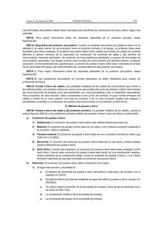 Lunes 13 de marzo de 2006                   DIARIO OFICIAL                                            676


Las terminales del protector deben estar marcadas para identificar las conexiones de línea y tierra, según sea
aplicable.
   NOTA: Para mayor información sobre los requisitos aplicables de un protector primario, véase
Apéndice B2.
    800-32. Requisitos del protector secundario. Cuando un protector secundario se instale en serie con el
alambre y el cable interior de comunicación entre el protector primario y el equipo, el protector debe estar
aprobado para dicho propósito. El protector secundario debe incluir medios para limitar sin peligro la corriente
eléctrica a valores menores de la capacidad de conducción de corriente del cable y del alambre de
comunicación interiores aprobados, de cordones de línea telefónica aprobados y equipos de terminales de
comunicación aprobadas, que tengan puertos para circuitos de comunicación con alambre exterior. Cualquier
protección contra sobretensiones, apartarrayos o conexión de puesta a tierra, debe estar conectada en el lado
de las terminales del equipo del medio limitador de corriente eléctrica del protector secundario.
   NOTA 1: Para mayor información sobre los requisitos aplicables de un protector secundario, véase
Apéndice B2.
    NOTA 2: Los protectores secundarios en circuitos expuestos no están diseñados para usarse sin
protectores primarios.
    800-33. Puesta a tierra de cables. Las pantallas metálicas de los cables de comunicación que entren a
los edificios deben ser puestas a tierra tan cerca como sea posible del punto de entrada o debe interrumpirse
tan cerca del punto de entrada como sea practicable, por una junta aislante o por un dispositivo equivalente.
Para propósitos de esta Sección, debe considerarse como punto de entrada, el lugar donde emergen los
cables a través de un muro exterior, una losa de concreto o de un tubo (conduit) metálico tipo pesado o
semipesado conectado a un electrodo de puesta a tierra de acuerdo con lo indicado en 800-40 (b).
                                        D. Método de puesta a tierra
    800-40. Puesta a tierra del cable y del protector primario. La pantalla metálica de los cables, cuando lo
exija la Sección 800-33 y los protectores primarios deben ser puestos a tierra, como se indica a continuación.
   a)    Conductor de puesta a tierra
         1)   Aislamiento. El conductor de puesta a tierra debe estar aislado listado para este uso.
         2)   Material. El conductor de puesta a tierra debe ser de cobre u otro material conductor resistente a
              la corrosión, sólido o cableado.
         3)   Tamaño nominal. El conductor de puesta a tierra debe ser de un tamaño nominal no menor que
              2,08 mm2 (14 AWG).
         4)   Recorrido. El recorrido del conductor de puesta a tierra debe ser lo más recto y directo posible
              hasta el electrodo de puesta a tierra.
         5)   Daño físico. Cuando sea necesario, el conductor de puesta a tierra debe estar protegido contra
              daño físico. Cuando este conductor de puesta a tierra esté dentro de una canalización metálica,
              ambos extremos de la canalización deben unirse al conductor de puesta a tierra, o a la misma
              terminal o electrodo al cual está conectado el conductor de puesta a tierra.
   b)    Electrodo. El conductor de puesta a tierra debe conectarse como sigue:
         1)   Al lugar más cercano y accesible en:
                 a.   El sistema de electrodos de puesta a tierra del edificio o estructura, de acuerdo con lo
                      indicado en 250-81;
                 b.   El sistema interno de tuberías metálicas de agua del edificio puestas a tierra, acorde con
                      250-80(a);
                 c.   Un medio externo accesible de la acometida de energía, fuera de las envolventes como
                      se indica en 250-71(b);
                 d.   La canalización metálica de la acometida de energía;
                 e.   La envolvente del equipo de la acometida de energía;
 