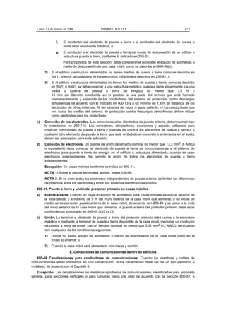Lunes 13 de marzo de 2006                  DIARIO OFICIAL                                            677


                f.   El conductor del electrodo de puesta a tierra o el conductor del electrodo de puesta a
                     tierra de la envolvente metálica; o
                g.   El conductor o el electrodo de puesta a tierra del medio de desconexión de un edificio o
                     estructura puesta a tierra, conforme lo indicado en 250-24.
                     Para propósitos de esta Sección, debe considerarse accesible el equipo de acometida o
                     medio de desconexión de una casa móvil, como se describe en 800-30(b),
        2)   Si el edificio o estructura alimentadas no tienen medios de puesta a tierra como se describe en
             (b)(1) anterior, a cualquiera de los electrodos individuales descritos en 250-81; o
        3)   Si el edificio o estructura alimentadas no tienen los medios de puesta a tierra, como se describe
             en (b)(1) o (b)(2); se debe conectar a una estructura metálica puesta a tierra eficazmente o a una
             varilla o tubería de puesta a tierra de longitud no menor que 1,5 m y
             13 mm de diámetro conducida en lo posible, a una parte del terreno que esté húmedo
             permanentemente y separada de los conductores del sistema de protección contra descargas
             atmosféricas de acuerdo con lo indicado en 800-13 y a un mínimo de 1,8 m de distancia de los
             electrodos de otros sistemas. Ni las tuberías de vapor o agua caliente, ni los conductores que
             van hasta las varillas del sistema de protección contra descargas atmosféricas deben utilizar
             como electrodos para los protectores.
   c)   Conexión de los electrodos. Las conexiones a los electrodos de puesta a tierra, deben cumplir con
        lo establecido en 250-115. Los conectores, abrazaderas, accesorios y zapatas utilizados para
        conectar conductores de puesta a tierra y puentes de unión a los electrodos de puesta a tierra o a
        cualquier otro elemento de puesta a tierra que esté embebido en concreto o enterrados en el suelo,
        deben ser adecuados para esta aplicación.
   d)   Conexión de electrodos. Un puente de unión de tamaño nominal no menor que 13,3 mm2 (6 AWG)
        o equivalente debe conectar al electrodo de puesta a tierra de comunicaciones y el sistema de
        electrodos para puesta a tierra de energía en el edificio o estructura alimentada, cuando se usan
        electrodos independientes. Se permite la unión de todos los electrodos de puesta a tierra
        independientes.
        Excepción: En casas móviles conforme se indica en 800-41.
        NOTA 1- Sobre el uso de terminales aéreas, véase 250-86.
        NOTA 2- Si se unen todos los electrodos independientes de puesta a tierra, se limitan las diferencias
        de potencial entre los electrodos y entre sus sistemas alambrado asociados.
   800-41. Puesta a tierra y unión del protector primario en casas móviles
   a)   Puesta a tierra. Cuando no haya un equipo de acometida para casas móviles situado al alcance de
        la vista desde, y a máximo de 9 m del muro exterior de la casa móvil que alimenta, o no existe un
        medio de desconexión puesto a tierra de la casa móvil, de acuerdo con 250-24 y se ubica a la vista
        del muro exterior de la casa móvil que alimenta, la puesta a tierra del protector primario debe estar
        conforme con lo indicado en 800-40 (b)(2) y (3).
   b)   Unión. La terminal o electrodo de puesta a tierra del protector primario debe unirse a la estructura
        metálica o mediante la terminal de puesta a tierra disponible de la casa móvil, mediante un conductor
        de puesta a tierra de cobre, con un tamaño nominal no menor que 3,31 mm2 (12 AWG), de acuerdo
        con cualquiera de las condiciones siguientes:
        1)   Donde no exista equipo de acometida o medio de desconexión de la casa móvil como en el
             inciso a) anterior; o
        2)   Cuando la casa móvil está alimentada con clavija y cordón.
                         E. Conductores de comunicaciones dentro de edificios
    800-48 Canalizaciones para conductores de comunicaciones. Cuando los alambres y cables de
comunicaciones están instalados en una canalización, dicha canalización debe ser de un tipo permitido e
instalado, de acuerdo con el Capítulo 3.
   Excepción: Las canalizaciones no metálicas aprobadas de comunicaciones, identificadas para propósito
general, para secciones verticales o para cámaras plena (de aire) de acuerdo con la Sección 800-51, e
 