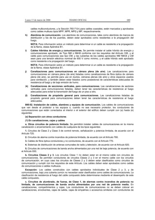 Lunes 13 de marzo de 2006                   DIARIO OFICIAL                                          680


         cables multiconductores, y la Sección 760-71(h) para cables coaxiales, estén marcados y aprobados
         como cables multiuso tipos MPP, MPR, MPG y MP, respectivamente.
   h)    Alambres de comunicación. Los alambres de comunicaciones, tales como alambres de marcos de
         distribución y los de los puentes, deben estar aprobados como resistentes a la propagación del
         fuego.
         NOTA: Para información sobre un método para determinar si un cable es resistente a la propagación
         de la flama, véase Apéndice B1.
   i)    Cables híbridos de energía y comunicaciones. Se permite instalar el cable híbrido de energía y
         comunicaciones aprobado, de Tipo NM o NM-B conforme con los requisitos del Artículo 336, y el
         cable para comunicaciones sea tipo CM, y las cubiertas de los cables aprobados NM NM-B y CM
         sean para una tensión eléctrica nominal de 600 V como mínimo, y el cable híbrido esté aprobado
         como resistente a la propagación del fuego.
         NOTA: Para información sobre un método para determinar si un cable es resistente a la propagación
         de la flama, véase Apéndice B1.
   j)    Canalizaciones para comunicaciones en cámara plena (de aire). Las canalizaciones para
         comunicaciones en cámara plena (de aire) listadas como canalizaciones de fibra óptica de cámara
         plena (de aire), se permite para uso en ductos, cámaras plenas (de aire) y otros espacios usados
         para ventilación, y también deben estar listados como poseedoras de características adecuadas de
         resistencia al fuego y de baja emisión de humo.
   (k)   Canalizaciones de secciones verticales, para comunicaciones. Las canalizaciones de sectores
         verticales para comunicaciones listadas, deben tener las características de resistencia al fuego
         adecuadas para evitar la transmisión del fuego de un piso a otro.
   (l)   Canalizaciones de propósito general para comunicaciones. Las canalizaciones listadas de
         propósito general para comunicaciones deben tener las características de resistencia al fuego
         adecuadas.
    800-52. Instalación de cables, alambres y equipos de comunicación. Los cables de comunicaciones
que van desde el protector a los equipos o, cuando no sea necesario protector, los conductores de
comunicaciones que están conectados al interior o el exterior del edificio deben cumplir con (a) hasta (e)
siguientes:
   (a) Separación con otros conductores
   (1) En canalizaciones, cajas y cables
   a. Otros circuitos de potencia limitada. Se permitirá instalar cables de comunicaciones en la misma
canalización o encerramiento con cables de cualquiera de los tipos siguientes:
    1. Circuitos de Clase 2 y Clase 3 de control remoto, señalización y potencia limitada, de acuerdo con el
Artículo 725.
   2. Circuitos de alarma contra incendios de potencia limitada, de acuerdo con el Artículo 760.
   3. Cables de fibra óptica conductores y no conductores, de acuerdo con el Artículo 770.
   4. Sistemas de distribución de antenas comunales de radio y televisión, de acuerdo con el Artículo 820.
    5. Circuitos de comunicaciones de banda ancha alimentados por una red de baja potencia, de acuerdo con
el Artículo 830.
   b. Circuitos Clases 2 y 3. Los circuitos Clase 1 no deben estar en el mismo cable con circuitos de
comunicaciones. Se permiten conductores de circuitos Clases 2 y 3 en el mismo cable con los circuitos
de comunicación, en cuyo caso los circuitos de Clases 2 y 3 deben estar clasificados como circuitos de
comunicación y cumplir con los requisitos de este Artículo. Los cables deben estar aprobados como cables
de comunicaciones o cables multiusos.
    Excepción: Los cables construidos con cables aprobados individuales de Clase 2 y 3, y de
comunicaciones, bajo una cubierta común no necesitan estar clasificados como cables de comunicaciones. La
clasificación de resistencia al fuego del cable compuesto debe determinarse mediante el desempeño de este
cable compuesto.
    c. Circuitos de alumbrado, de fuerza, de Clase 1, de alarmas contra incendios de potencia no
limitada, de comunicaciones de banda ancha alimentados por una red de potencia media. En
canalizaciones, compartimientos y cajas. Los conductores de comunicaciones no se deben colocar en
canalizaciones, envolventes, cajas de salida, cajas de empalmes o accesorios similares con conductores de
 