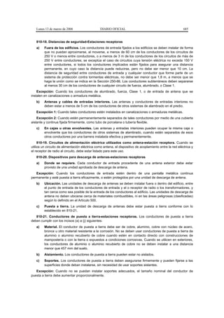 Lunes 13 de marzo de 2006                    DIARIO OFICIAL                                             685


   810-18. Distancias de seguridad-Estaciones receptoras
   a)    Fuera de los edificios. Los conductores de entrada fijados a los edificios se deben instalar de forma
         que no puedan aproximarse, al moverse, a menos de 60 cm de los conductores de los circuitos de
         250 V o menos entre conductores, o a menos de 3 m de los conductores de los circuitos de más de
         250 V entre conductores; se exceptúa el caso de circuitos cuya tensión eléctrica no exceda 150 V
         entre conductores, si todos los conductores implicados están fijados para asegurar una distancia
         permanente, en cuyo caso la distancia puede reducirse, pero no debe ser menor que 10 cm. La
         distancia de seguridad entre conductores de entrada y cualquier conductor que forme parte de un
         sistema de protección contra tormentas eléctricas, no debe ser menor que 1,8 m, a menos que se
         haga la unión como se indica en la Sección 250-86. Los conductores subterráneos deben separarse
         al menos 30 cm de los conductores de cualquier circuito de fuerza, alumbrado, o Clase 1.
    Excepción: Cuando los conductores de alumbrado, fuerza, Clase 1, o de entrada de antena que se
instalen en canalizaciones o armadura metálica.
   b)    Antenas y cables de entradas interiores. Las antenas y conductores de entradas interiores no
         deben estar a menos de 5 cm de los conductores de otros sistemas de alambrado en el predio.
   Excepción 1: Cuando tales conductores estén instalados en canalizaciones o armaduras metálicas.
    Excepción 2: Cuando estén permanentemente separados de tales conductores por medio de una cubierta
aislante y continua fijada firmemente, como tubo de porcelana o tubería flexible.
   c)    En cajas u otras envolventes. Las antenas y entradas interiores pueden ocupar la misma caja o
         envolvente que los conductores de otros sistemas de alambrado, cuando estén separados de esos
         otros conductores por una barrera instalada efectiva y permanentemente.
     810-19. Circuitos de alimentación eléctrica utilizados como antena-estación receptora. Cuando se
utiliza un circuito de alimentación eléctrica como antena, el dispositivo de acoplamiento entre la red eléctrica y
el receptor de radio al circuito, debe estar listado para este uso.
   810-20. Dispositivos para descarga de antenas-estaciones receptoras
   a)    Donde se requiere. Cada conductor de entrada procedente de una antena exterior debe estar
         provisto de una unidad aprobada de descarga de antena.
   Excepción: Cuando los conductores de entrada estén dentro de una pantalla metálica continua
permanente y esté puesta a tierra eficazmente, o estén protegidos por una unidad de descarga de antena.
   b)    Ubicación. Las unidades de descarga de antenas se deben instalar fuera o dentro del edificio, entre
         el punto de entrada de los conductores de entrada y el o receptor de radio o los transformadores, y
         tan cerca como sea posible de la entrada de los conductores al edificio. Las unidades de descarga de
         antena no deben ubicarse cerca de materiales combustibles, ni en las áreas peligrosas (clasificadas)
         según lo definido en el Artículo 500.
   c)    Puesta a tierra. La unidad de descarga de antenas debe estar puesta a tierra conforme con lo
         establecido en 810-21.
   810-21. Conductores de puesta a tierra-estaciones receptoras. Los conductores de puesta a tierra
deben cumplir con los incisos (a) a (j) siguientes:
   a)    Material. El conductor de puesta a tierra debe ser de cobre, aluminio, cobre con núcleo de acero,
         bronce u otro material resistente a la corrosión. No se deben usar conductores de puesta a tierra de
         aluminio o aluminio recubierto de cobre cuando estén en contacto directo con construcciones de
         mampostería o con la tierra o expuestos a condiciones corrosivas. Cuando se utilicen en exteriores,
         los conductores de aluminio o aluminio recubierto de cobre no se deben instalar a una distancia
         menor que 457 mm del suelo.
   b)    Aislamiento. Los conductores de puesta a tierra pueden estar no aislados.
   c)    Soportes. Los conductores de puesta a tierra deben asegurarse firmemente y pueden fijarse a las
         superficies donde deban instalarse, sin necesidad de usar soportes aislantes.
   Excepción: Cuando no se puedan instalar soportes adecuados, el tamaño nominal del conductor de
puesta a tierra debe aumentar proporcionalmente.
 