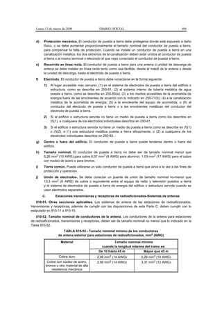 Lunes 13 de marzo de 2006                   DIARIO OFICIAL                                            686


   d)   Protección mecánica. El conductor de puesta a tierra debe protegerse donde esté expuesto a daño
        físico, o se debe aumentar proporcionalmente el tamaño nominal del conductor de puesta a tierra,
        para compensar la falta de protección. Cuando se instale un conductor de puesta a tierra en una
        canalización metálica, los dos extremos de la canalización deben estar unidos al conductor de puesta
        a tierra o al mismo terminal o electrodo al que vaya conectado el conductor de puesta a tierra.
   e)   Recorrido en línea recta. El conductor de puesta a tierra para una antena o unidad de descarga de
        antena se debe instalar en línea recta tanto como sea factible, desde el mástil de la antena o desde
        la unidad de descarga, hasta el electrodo de puesta a tierra.
   f)   Electrodo. El conductor de puesta a tierra debe conectarse en la forma siguiente:
        1)   Al lugar accesible más cercano: (1) en el sistema de electrodos de puesta a tierra del edificio o
             estructura, como se describe en 250-81; (2) al sistema interno de tubería metálica de agua
             puesta a tierra, como se describe en 250-80(a); (3) a los medios accesibles de la acometida de
             energía fuera de las envolventes de acuerdo con lo indicado en 250-71(b); (4) a la canalización
             metálica de la acometida de energía; (5) a la envolvente del equipo de acometida, o (6) al
             conductor del electrodo de puesta a tierra o a las envolventes metálicas del conductor del
             electrodo de puesta a tierra.
        2)   Si el edificio o estructura servida no tiene un medio de puesta a tierra como los descritos en
             (f)(1), a cualquiera de los electrodos individuales descritos en 250-81.
        3)   Si el edificio o estructura servida no tiene un medio de puesta a tierra como se describe en (f)(1)
             o (f)(2), a (1) una estructura metálica puesta a tierra eficazmente, o (2) a cualquiera de los
             electrodos individuales descritos en 250-83.
   g)   Dentro o fuera del edificio. El conductor de puesta a tierra puede tenderse dentro o fuera del
        edificio.
   h)   Tamaño nominal. El conductor de puesta a tierra no debe ser de tamaño nominal menor que
        5,26 mm2 (10 AWG) para cobre 8,37 mm2 (8 AWG) para aluminio, 1,03 mm2 (17 AWG) para el cobre
        con núcleo de acero o para bronce.
   i)   Tierra común. Puede utilizarse un solo conductor de puesta a tierra que sirva a la vez a los fines de
        protección y operación.
   j)   Unión de electrodos. Se debe conectar un puente de unión de tamaño nominal no-menor que
        13,3 mm2 (6 AWG) de cobre o equivalente entre el equipo de radio y televisión puestos a tierra
        y el sistema de electrodos de puesta a tierra de energía del edificio o estructura servida cuando se
        usen electrodos separados.
        C.      Estaciones transmisoras y receptoras de radioaficionados-Sistemas de antenas
    810-51. Otras secciones aplicables. Los sistemas de antena de las estaciones de radioaficionados,
transmisoras y receptoras, además de cumplir con las disposiciones de esta Parte C, deben cumplir con lo
estipulado en 810-11 a 810-15.
    810-52. Tamaño nominal de conductores de la antena. Los conductores de la antena para estaciones
de radioaficionados, transmisoras y receptoras, deben ser de tamaño nominal no menor que lo indicado en la
Tabla 810-52.
                     TABLA 810-52.- Tamaño nominal mínimo de los conductores
                  de antena exterior para estaciones de radioaficionados, mm2 (AWG)

                    Material                            Tamaño nominal mínimo
                                                cuando la longitud máxima del tramo es:
                                              De 10 hasta 45 m           Mayor que 45 m
                  Cobre duro                 2,08 mm2 (14 AWG)              5,26 mm2 (10 AWG)
          Cobre con núcleo de acero,         2,08 mm2 (14 AWG)              3,31 mm2 (12 AWG)
         bronce u otro material de alta
             resistencia mecánica
 