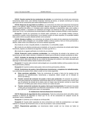 Lunes 13 de marzo de 2006                   DIARIO OFICIAL                                           687




    810-53. Tamaño nominal de los conductores de entrada. Los conductores de entrada para estaciones
transmisoras deben tener, para distintas longitudes máximas de tramos, un tamaño nominal por lo menos
igual que el de los conductores para antena especificados en 810-52.
     810-54. Distancias de seguridad en el edificio. Los conductores de antena para estaciones transmisoras
fijados a los edificios, deben montarse firmemente, dejando una distancia de seguridad mínima de 75 mm
hasta la superficie del edificio e ir montados sobre soportes aislantes no absorbentes, tales como varillas o
abrazaderas tratadas, y equipados con aisladores que tengan una distancia de fuga y de distancia libre no
menor que 75 mm. Los conductores de entrada fijados al edificio deben someterse también a estos requisitos.
   Excepción: Cuando los conductores de entrada están confinados en una pantalla metálica continua,
permanente y puesta a tierra eficazmente, no se requiere cumplir con estos requisitos. Si la pantalla metálica
está puesta a tierra se puede utilizarla también como conductor.
   810-55. Entrada al edificio. Los conductores de entrada de la antena de las estaciones de transmisión,
excepto cuando están protegidos por una pantalla metálica continua puesta a tierra en forma permanente y
efectiva, deben entrar a los edificios por uno de los métodos siguientes:
   (1) a través de un tubo o boquilla aislante, no absorbente, no combustible y rígida;
    (2) a través de una abertura provista para el propósito, en la que los conductores de entrada están fijados
firmemente, dejando una distancia de seguridad, no menor que 50 mm; o
   (3) a través de un agujero perforado en el vidrio de una ventana.
    810-56. Protección contra contactos accidentales. Los conductores de entrada a las antenas a los
transmisores de radio, deben ubicarse o instalarse de manera que se dificulte el contacto accidental con ellos.
   810-57. Unidades de descarga de antenas-estaciones transmisoras. Cada conductor de entrada de
una antena exterior debe estar provisto de una unidad de descarga de la antena u otro medio adecuado para
descargar la electricidad estática desde el sistema de la antena.
    Excepción 1: Cuando cada conductor esté protegido por una pantalla metálica continua puesta a tierra de
forma permanente y efectiva.
   Excepción 2: Cuando la antena está puesta a tierra de forma permanente y efectiva.
   810-58. Conductores de puesta a tierra-Estaciones transmisoras y receptoras de radioaficionados.
Los conductores de puesta a tierra, deben cumplir con los incisos siguientes:
   a)    Otras secciones aplicables. Todos los conductores de puesta a tierra de los equipos de las
         estaciones de radioaficionados, transmisoras y receptoras, deben cumplir con lo indicado en
         810-21 (a) hasta (j).
   b)    Tamaño nominal del conductor de puesta a tierra para protección. El conductor de puesta a
         tierra para protección de estaciones transmisoras debe ser de un tamaño nominal como mínimo igual
         que el conductor de entrada de la antena, pero en ningún caso de tamaño nominal no menor que
         5,26 mm2 (10 AWG) para cobre, bronce o bronce con núcleo de acero.
   c)    Tamaño nominal del conductor de puesta a tierra para funcionamiento. El conductor de puesta
         a tierra para el funcionamiento de estaciones transmisoras no debe ser de tamaño nominal menor
         que 2,08 mm2 (14 AWG) para cobre o su equivalente.
                           D. Instalaciones interiores-Estaciones transmisoras
    810-70. Distancias de seguridad de otros conductores. Todos los conductores dentro del edificio deben
instalarse a distancia de seguridad no menor que 10 cm, de los conductores de cualquier circuito de
alumbrado, fuerza o señalización.
   Excepción 1: Conforme con lo indicado en el Artículo 640.
   Excepción 2: Cuando estén separados de otros conductores por medio de canalizaciones o por algún
material no conductor fijo firmemente como un tubo de porcelana o tubo (conduit) flexible.
    810-71. Disposiciones generales. Los transmisores deben cumplir con los incisos (a) hasta (c)
siguientes:
 