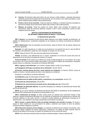 Lunes 13 de marzo de 2006                  DIARIO OFICIAL                                          688


   a)   Carcasa. El transmisor debe estar dentro de una carcasa o malla metálica, o separado del espacio
        destinado al personal encargado del funcionamiento, por una barrera u otro medio equivalente, cuyas
        partes metálicas estén puestas a tierra efectivamente.
   b)   Puesta a tierra de los controles. Todas las palancas metálicas y controles exteriores accesibles al
        personal encargado del funcionamiento deben estar puestos a tierra efectivamente.
   c)   Bloqueo de puertas. Todas las puertas de acceso deben estar provistas de bloqueos que
        desconecten todas las tensiones eléctricas mayores a 350 V entre conductores, cuando se abra
        cualquier puerta de acceso.
                            ARTICULO 820-SISTEMAS DE DISTRIBUCION
                        DE ANTENAS COMUNITARIAS DE RADIO Y TELEVISION
                                        A. Disposiciones generales
   820-1. Alcance. Los requisitos de este Artículo deben aplicarse a los cables coaxiales de distribución, de
señales de radiofrecuencia, usualmente empleados en los sistemas de antenas comunitarias de televisión
(CATV).
    820-2. Definiciones. Para los propósitos de este Artículo, véase el Artículo 100. Se aplican además las
definiciones siguientes.
    Expuesto. Un cable expuesto es un cable que se encuentra en una posición tal, que en caso de falla de
los soportes y del aislamiento, puede dar como resultado el contacto con otro circuito.
   NOTA: Véase el Artículo 100, para otras dos definiciones de Expuesto.
   Predios. El terreno y las edificaciones de un usuario, localizados en el lado del usuario del punto de
demarcación de la red entre la empresa de servicios y el usuario.
   Punto de entrada. Punto dentro de un edificio por donde el cable emerge de un muro exterior, de un piso
de concreto o de un tubo (conduit) metálico tipo pesado o tubo (conduit) metálico tipo semipesado conectados
puesta a tierra a un electrodo, de acuerdo con la Sección 800-40(b).
   820-3. Lugares y otros Artículos. Los circuitos y equipos deben cumplir con (a) hasta (g).
   (a) Propagación del fuego o productos de la combustión. Sección 300-21.
    (b) Ductos, cámaras plenas (de aire) y otros espacios de ventilación. La Sección 300-22, cuando se
instalan en ductos o cámaras plenas (de aire) u otros espacios de ventilación.
   Excepción: Lo permitido en la Sección 820-53(a).
   (c) Instalación y uso. Se debe aplicar la Sección 110-3.
   (d) Instalaciones de cables de fibra óptica, conductores y no conductores. Artículo 770.
   (e) Circuitos de comunicaciones. Artículo 800.
   (f) Sistemas de comunicaciones de banda ancha, alimentados por red. Artículo 830.
    (g) Métodos de alambrado alternos. Se permite reemplazar los métodos de alambrado del Artículo 820
por los del Artículo 830.
    NOTA: El uso de los métodos de alambrado del Artículo 830 facilita la actualización de las instalaciones
del Artículo 820 a aplicaciones de banda ancha alimentadas por red.
    820-4. Limitaciones de energía. El cable coaxial puede ser utilizado para suministrar energía a baja
potencia a equipos directamente asociados con los sistemas de distribución de radiofrecuencia, siempre que
la tensión eléctrica no sea mayor que 60 V y donde la corriente eléctrica de alimentación provenga de un
transformador u otro dispositivo que tenga características de limitación de potencia.
    820-5. Acceso a equipo eléctrico atrás de paneles diseñados para permitir el acceso. El acceso a
equipo no debe evitarse por una acumulación de cables y alambres que impidan el retiro de paneles,
incluyendo paneles colgantes en plafones.
    820-6. Ejecución mecánica de los trabajos. Los sistemas de distribución de antenas comunitarias, radio
y televisión deben instalarse de manera organizada y profesional. Los cables se deben soportar sobre la
estructura del edificio de forma que no puedan ser dañados por el uso normal del mismo.
   NOTA: Para información adicional sobre la práctica industrial aceptada, Véase el Apéndice B2
 