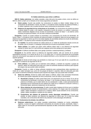 Lunes 13 de marzo de 2006                  DIARIO OFICIAL                                           689


                               B. Cables exteriores y que entran a edificios
   820-10. Cables exteriores. Los cables coaxiales, antes del punto de puesta a tierra, como se define en
820-33, deben cumplir con lo indicado en los incisos siguientes (a) hasta (f):
   a)   Sobre postes. Cuando sea posible, los conductores en postes se deben instalar debajo de los
        conductores de alumbrado o fuerza, de Clase 1 o de alarma contra incendios de potencia limitada, y
        no deben sujetarse a las crucetas que llevan estos conductores de alumbrado o fuerza.
   b)   Distancia de seguridad de los conductores en la entrada. Los conductores de entrada de antena
        o aéreos desde un poste u otro soporte, incluyendo el punto de amarre a un edificio o estructura,
        deben mantenerse alejados de los circuitos de alumbrado o fuerza de Clase 1 o de alarma contra
        incendios de potencia limitada, a fin de evitar contactos accidentales.
    Excepción: Cuando no pueda evitarse la proximidad a los conductores de circuito de alumbrado, de
fuerza, Clase 1 o de alarma contra incendios de potencia limitada, la instalación debe ser tal que asegure una
distancia de seguridad no menor que 30 cm de estas bajadas de acometidas aéreas de circuito de alumbrado,
de fuerza, Clase 1 o de alarma contra incendios de potencia limitada.
   c)   En mástiles. Se permite sostener los cables aéreos en un mástil de canalización situado encima de
        la azotea, que no encierre, ni sostenga conductores de circuitos de alumbrado o fuerza.
   d)   Sobre azoteas. Los cables que pasen sobre edificios deben estar a una distancia de seguridad
        vertical no menor que 2,4 m por encima de cualquier punto de la azotea por el que pasen.
   Excepción 1: Edificios auxiliares tales como garaje (cocheras o estacionamientos) y similares.
   Excepción 2: Se permite reducir la distancia de seguridad anterior, sólo por encima de la porción
sobresaliente del techo, a no menos de 45 cm, si: (1) no mayor que 1,2 m de los conductores de la acometida
aérea de comunicación que pasan por encima de la saliente del techo; y (2) si terminan en una canalización o
soporte aprobado.
   Excepción 3: Donde el techo tenga una pendiente no menor que 10 cm por cada 30 cm, se permite una
reducción en la distancia de seguridad de 90 cm.
   e)   Entre edificios. Los cables que se extiendan entre edificios, y también los soportes o grapas de
        sujeción, deben ser adecuados para este uso y tener la suficiente resistencia mecánica para soportar
        las cargas a las que puedan estar sometidos.
   Excepción: Cuando un cable no tenga suficiente resistencia para autosoportarse debe soportarse por
medio de un cable mensajero que, junto con las grapas de fijación o soportes, debe ser adecuado para este
uso y tener la suficiente resistencia mecánica para soportar las cargas a las que pueda estar sometido.
   f)   Sobre los edificios. Donde los cables estén fijados a edificios, deben estar amarrados firmemente
        de manera que queden separados de otros conductores, como se indica a continuación:
        1)   Alumbrado o fuerza. El cable coaxial debe tener una separación de por lo menos 10 cm de los
             conductores de alumbrado o de fuerza, de Clase 1 o de circuitos de alarma contra incendios de
             potencia no limitada, que no estén dentro de una canalización o cable, o estar permanentemente
             separados de los conductores de otro sistema por medio de un material no conductor continuo y
             firmemente fijado, adicional al aislamiento de los alambres.
        2)   Otros sistemas de comunicaciones. El cable coaxial debe instalarse de forma que no interfiera
             innecesariamente durante el mantenimiento a otros sistemas. En ningún caso los conductores,
             cables, cables mensajeros o equipos de un sistema, deben causar abrasión en los conductores,
             cables, cables mensajeros o equipos de otro sistema.
        3)   Conductores del sistema de protección contra descargas atmosféricas. Cuando sea
             posible, se debe mantener una distancia de seguridad no menor que 1,8 m entre los cables
             coaxiales y los conductores del sistema de protección contra descargas atmosféricas.
   820-11. Conductores de entrada a los edificios
   a)   Sistemas subterráneos. Los cables coaxiales subterráneos instalados en ductos, pedestales,
        registros, o pozos de registro conteniendo conductores de circuitos de fuerza, alumbrado, Clase 1,
        deben estar en una sección permanentemente separada de tales conductores mediante una barrera
        adecuada.
 