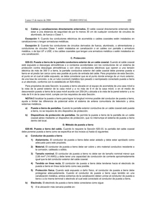 Lunes 13 de marzo de 2006                    DIARIO OFICIAL                                            690


   b)    Cables y canalizaciones directamente enterrados. El cable coaxial directamente enterrado debe
         estar a una distancia de seguridad de por lo menos 30 cm de cualquier conductor de circuitos de
         alumbrado, de fuerza o Clase 1.
   Excepción 1: Cuando los conductores eléctricos de acometida o cables coaxiales estén instalados en
canalizaciones o tengan armaduras metálicas.
   Excepción 2: Cuando los conductores de circuitos derivados de fuerza, alumbrado, o alimentadores y
conductores de circuitos Clase 1 estén instalados en canalización o en cables con pantalla o armadura
metálica, o de tipo UF o USE; o los cables coaxiales que tengan una armadura metálica o estén instalados en
una canalización.
                                                 C. Protección
     820-33. Puesta a tierra de la pantalla conductora exterior de un cable coaxial. Cuando el cable coaxial
esté expuesto a descargas atmosféricas o a contactos accidentales con los conductores de un sistema de
protección contra descargas atmosféricas o con otros conductores eléctricos que operen a una tensión
eléctrica de más de 300 V a tierra, la pantalla conductiva exterior del cable coaxial debe ponerse puesta a
tierra en el predio tan cerca como sea posible al punto de entrada del cable. Para propósitos de esta Sección,
el punto en el cual el cable expuesto, se debe considerar que es el punto donde emerge de un muro exterior,
de una losa de concreto, o de un tubo (conduit) metálico tipo pesado o semipesado conectado puesta a tierra
a un electrodo, conforme con lo establecido en 820-40(b).
    Para propósitos de esta Sección, la puesta a tierra ubicada en el equipo de acometida de una casa móvil a
la vista de la pared exterior de la casa móvil y a no más de 9 m de la casa móvil, o en el medio de
desconexión puesto a tierra de la casa móvil acorde con 250-24 y ubicada a la vista de la pared exterior y a no
más de 9 m de la casa móvil, cumple con los requisitos de esta Sección.
    NOTA-El localizar la puesta a tierra para lograr la longitud mínima posible del conductor de puesta a tierra,
ayuda a limitar las diferencia de potencial entre el sistema de antena comunitaria de televisión y otros
sistemas metálicos.
   a)    Puesta a tierra de pantallas. Cuando la pantalla exterior conductiva de un cable coaxial esté puesta
         a tierra, no se requiere de otro dispositivo de protección.
   b)    Dispositivos de protección de pantallas. Se permite la puesta a tierra de la pantalla de un cable
         coaxial aéreo mediante un dispositivo de protección, que no interrumpa el sistema de puesta a tierra
         dentro del local.
                                         D. Método de puesta a tierra
   820-40. Puesta a tierra del cable. Cuando lo requiere la Sección 820-33, la pantalla del cable coaxial
debe ponerse puesta a tierra como se especifica en los incisos a) hasta d) siguientes:
   a)    Conductor de puesta a tierra
         1)   Aislamiento. El conductor de puesta a tierra debe estar aislado y debe estar aprobado como
              adecuado para este propósito.
         2)   Material. El conductor de puesta a tierra debe ser cobre u otro material conductivo resistente a
              la corrosión, cableado o sólido.
         3)   Tamaño nominal. El conductor de puesta a tierra no debe ser de tamaño nominal menor que
              2,08 mm2 (14 AWG) y debe tener una capacidad de conducción de corriente aproximadamente
              igual que la del conductor exterior del cable coaxial.
         4)   Tendido en línea recta. El conductor de puesta a tierra debe tenderse hacia el electrodo de
              puesta a tierra en línea recta tanto como sea posible.
         5)   Protección física. Cuando está expuesto a daño físico, el conductor de puesta a tierra debe
              protegerse adecuadamente. Cuando el conductor de puesta a tierra vaya tendido en una
              canalización metálica, ambos extremos de la canalización deben unirse al conductor de puesta a
              tierra o a la misma terminal o electrodo al cual está conectado el conductor de puesta a tierra.
   b)    Electrodo. El electrodo de puesta a tierra debe conectarse como sigue:
         1)   A la ubicación más cercana posible en:
 