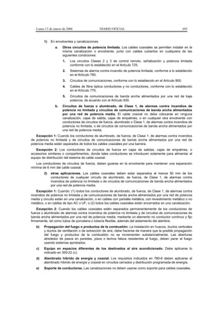 Lunes 13 de marzo de 2006                   DIARIO OFICIAL                                            693


        1)   En envolventes y canalizaciones
                a.   Otros circuitos de potencia limitada. Los cables coaxiales se permiten instalar en la
                     misma canalización o envolvente, junto con cables cubiertos en cualquiera de las
                     siguientes condiciones:
                     1.   Los circuitos Clases 2 y 3 de control remoto, señalización y potencia limitada
                          conforme con lo establecido en el Artículo 725.
                     2.   Sistemas de alarma contra incendio de potencia limitada, conforme a lo establecido
                          en el Artículo 760.
                     3.   Circuitos de comunicaciones, conforme con lo establecido en el Artículo 800.
                     4.   Cables de fibra óptica conductores y no conductores, conforme con lo establecido
                          en el Artículo 770.
                     5.   Circuitos de comunicaciones de banda ancha alimentados por una red de baja
                          potencia, de acuerdo con el Artículo 830.
                b.   Circuitos de fuerza o alumbrado, de Clase 1, de alarmas contra incendios de
                     potencia no limitada y circuitos de comunicaciones de banda ancha alimentados
                     por una red de potencia media. El cable coaxial no debe colocarse en ninguna
                     canalización, cajas de salida, cajas de empalmes, o en cualquier otra envolvente con
                     conductores de circuitos de fuerza, alumbrado o Clase 1, de alarmas contra incendios de
                     potencia no limitada, o de circuitos de comunicaciones de banda ancha alimentados por
                     una red de potencia media.
   Excepción 1: Cuando los conductores de alumbrado, de fuerza, de Clase 1, de alarmas contra incendios
de potencia no limitada y de circuitos de comunicaciones de banda ancha alimentados por una red de
potencia media están separados de todos los cables coaxiales por una barrera.
   Excepción 2: Los conductores de circuitos de fuerza en cajas de salidas, cajas de empalmes, o
accesorios similares o compartimentos, donde tales conductores se introducen solamente para alimentar al
equipo de distribución del sistema de cable coaxial.
   Los conductores de circuitos de fuerza, deben guiarse en la envolvente para mantener una separación
mínima de 6 mm del cable coaxial.
        2)   otras aplicaciones. Los cables coaxiales deben estar separados al menos 50 mm de los
             conductores de cualquier circuito de alumbrado, de fuerza, de Clase 1, de alarmas contra
             incendios de potencia no limitada o de circuitos de comunicaciones de banda ancha alimentados
             por una red de potencia media.
    Excepción 1: Cuando: (1) todos los conductores de alumbrado, de fuerza, de Clase 1, de alarmas contra
incendios de potencia no limitada y de comunicaciones de banda ancha alimentados por una red de potencia
media y circuito están en una canalización, o en cables con pantalla metálica, con revestimiento metálico o no
metálico, o en cables de tipo AC o UF; o (2) todos los cables coaxiales están encerrados en una canalización.
    Excepción 2: Cuando los cables coaxiales estén separados permanentemente de los conductores de
fuerza o alumbrado de alarmas contra incendios de potencia no limitada y de circuitos de comunicaciones de
banda ancha alimentados por una red de potencia media, mediante un elemento no conductor continuo y fijo
firmemente, tal como tubos de porcelana o tubería flexible, además del aislamiento del alambre.
   b)   Propagación del fuego o productos de la combustión. La instalación en huecos, ductos verticales
        y ductos de ventilación o de extracción de aire, debe hacerse de manera que la posible propagación
        del fuego y productos de la combustión no se incrementen substancialmente. Las aberturas
        alrededor de pasos en paredes, pisos o techos falsos resistentes al fuego, deben parar el fuego
        usando sistemas aprobados.
   c)   Equipo en espacios diferentes de los destinados al aire acondicionado. Debe aplicarse lo
        indicado en 300-22 (c).
   d)   Alambrado híbrido de energía y coaxial. Los requisitos indicados en 780-6 deben aplicarse al
        alambrado híbrido de energía y coaxial en circuitos cerrados y distribución programada de energía.
   e)   Soporte de conductores. Las canalizaciones no deben usarse como soporte para cables coaxiales.
 