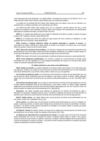 Lunes 13 de marzo de 2006                   DIARIO OFICIAL                                            698


como adecuados para esa aplicación. Los cables deben ir marcados de acuerdo con la Sección 310-11. Los
cables tipo BLU deben tener cubierta y estar listados para uso subterráneo exterior.
   Los cables de uso limitado tipo BLX deben estar listados para uso exterior, para uso en viviendas y en
canalizaciones, y también aprobados como retardantes de la flama.
   Los cables tipo BLP deben estar listados para uso en conductos, cámaras plenas (de aire) y otros
espacios de ventilación (aire ambiental); además, deben estar listados como poseedores de características
adecuadas de resistencia al fuego y de baja emisión de humo.
    NOTA 1: Un método para determinar que el cable es retardante de la llama consiste en aplicar el ensayo
de llama VW-1 (alambre vertical), véase Apéndice B1.
   NOTA 2: Un método para definir los cables con baja emisión de humo consiste en establecer un valor
aceptable del humo producido, véase Apéndice B2.
     830-6. Acceso a equipos eléctricos detrás de paneles destinados a permitir el acceso. La
acumulación de cables y alambres no debe impedir el acceso a los equipos, de manera que no se puedan
retirar los paneles, incluso los de los techos falsos.
    830-7. Ejecución mecánica de los trabajos. Los circuitos y equipos de comunicaciones de banda ancha
alimentados por una red se deben instalar de manera ordenada y profesional. Los cables se deben apoyar en
la estructura del edificio, de modo que no sufran daño durante el uso normal de ésta.
   NOTA: Para mayor información sobre alambrado en edificios de telecomunicaciones, véase Apéndice B2.
    830-8. Areas peligrosas (clasificadas). Los circuitos y equipos de comunicaciones de banda ancha
alimentados por una red, instalados en un área peligrosa (clasificada) de acuerdo con el Artículo 500, deben
cumplir los requisitos aplicables del Capítulo 5.
                           B. Cables exteriores y que entran a las edificaciones
    830-9. Cables de entrada. Los cables instalados en el exterior deben estar listados como adecuados para
esa aplicación. Además, los cables de comunicaciones de banda ancha alimentados por una red, localizados
fuera de las edificaciones y que entran a éstas, deben cumplir con (a) y (b) siguientes:
   (a) Circuitos de potencia media. Los circuitos de comunicaciones de banda ancha alimentados por una
red de potencia media, localizados fuera de los edificios y que entran a éstos, se deben instalar utilizando
cables para comunicaciones de banda ancha de potencia media alimentados por una red, Tipo BMU, BM o
BMR.
   (b) Circuitos de potencia baja. Los circuitos de comunicaciones de banda ancha alimentados por una red
de baja potencia localizados fuera de las edificaciones y que entran a éstas, se deben instalar utilizando
cables para comunicaciones de banda ancha de baja potencia alimentados por una red, Tipo BLU o BLX. Se
permite sustituir los cables de la forma presentada en la Tabla 830-58.
    Excepción: Los cables coaxiales para sistemas de distribución de antenas comunitarias de radio y
televisión a la intemperie, instalados antes de enero 1 del 2000 e instalados de acuerdo con el Artículo 820, se
permiten para circuitos de comunicaciones de banda ancha alimentados por una red de baja potencia.
    830-10. Cables aéreos. Los cables aéreos para comunicaciones de banda ancha alimentados por una
red, deben cumplir con lo establecido de (a) a (g).
   (a) En postes. Los cables para comunicaciones de banda ancha alimentados por una red, instalados en
postes, cuando sea práctico, se deben ubicar debajo de los conductores de circuitos de alumbrado, de fuerza,
de Clase 1 o de alarma contra incendios de potencia no limitada y no se deben sujetar a crucetas que porten
conductores de alumbrado o fuerza.
    (b) Espacio vertical. El espacio vertical a lo largo de los cables para comunicaciones de banda ancha
alimentados por una red debe cumplir los requisitos de la Sección 225- 14(d)
    (c) Distancia de seguridad de los conductores de entrada. Los cables, para comunicaciones de banda
ancha alimentados por una red, de entrada de antena o bajantes aéreos desde un poste u otro soporte,
incluido el punto de unión inicial a un edificio o estructura, se deben mantener alejados de los conductores de
circuitos de alumbrado, de fuerza, de Clase 1 o de alarma contra incendios de potencia no limitada, para evitar
cualquier posibilidad de contacto accidental.
 