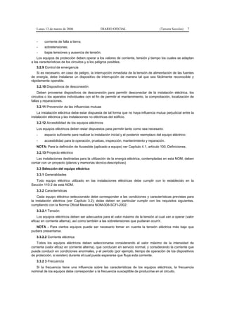Lunes 13 de marzo de 2006                     DIARIO OFICIAL                             (Tercera Sección)     7


   -     corriente de falla a tierra;
   -     sobretensiones;
   -     bajas tensiones y ausencia de tensión.
    Los equipos de protección deben operar a los valores de corriente, tensión y tiempo los cuales se adaptan
a las características de los circuitos y a los peligros posibles.
   3.2.9 Control de emergencia
    Si es necesario, en caso de peligro, la interrupción inmediata de la tensión de alimentación de las fuentes
de energía, debe instalarse un dispositivo de interrupción de manera tal que sea fácilmente reconocible y
rápidamente operable.
   3.2.10 Dispositivos de desconexión
     Deben proveerse dispositivos de desconexión para permitir desconectar de la instalación eléctrica, los
circuitos o los aparatos individuales con el fin de permitir el mantenimiento, la comprobación, localización de
fallas y reparaciones.
   3.2.11 Prevención de las influencias mutuas
    La instalación eléctrica debe estar dispuesta de tal forma que no haya influencia mutua perjudicial entre la
instalación eléctrica y las instalaciones no eléctricas del edificio.
   3.2.12 Accesibilidad de los equipos eléctricos
   Los equipos eléctricos deben estar dispuestos para permitir tanto como sea necesario:
   -     espacio suficiente para realizar la instalación inicial y el posterior reemplazo del equipo eléctrico;
   -     accesibilidad para la operación, pruebas, inspección, mantenimiento y reparación.
   NOTA: Para la definición de Accesible (aplicado a equipo) ver Capítulo 4.1, artículo 100, Definiciones.
   3.2.13 Proyecto eléctrico
   Las instalaciones destinadas para la utilización de la energía eléctrica, contempladas en esta NOM, deben
contar con un proyecto (planos y memorias técnico-descriptivas)
   3.3 Selección del equipo eléctrico
   3.3.1 Generalidades
   Todo equipo eléctrico utilizado en las instalaciones eléctricas debe cumplir con lo establecido en la
Sección 110-2 de esta NOM.
   3.3.2 Características
    Cada equipo eléctrico seleccionado debe corresponder a las condiciones y características previstas para
la instalación eléctrica (ver Capítulo 3.2); éstas deben en particular cumplir con los requisitos siguientes,
cumpliendo con la Norma Oficial Mexicana NOM-008-SCFI-2002:
   3.3.2.1 Tensión
    Los equipos eléctricos deben ser adecuados para el valor máximo de la tensión al cual van a operar (valor
eficaz en corriente alterna), así como también a las sobretensiones que pudieran ocurrir.
   NOTA - Para ciertos equipos puede ser necesario tomar en cuenta la tensión eléctrica más baja que
pudiera presentarse.
   3.3.2.2 Corriente eléctrica
    Todos los equipos eléctricos deben seleccionarse considerando el valor máximo de la intensidad de
corriente (valor eficaz en corriente alterna), que conducen en servicio normal, y considerando la corriente que
pueda conducir en condiciones anormales, y el periodo (por ejemplo, tiempo de operación de los dispositivos
de protección, si existen) durante el cual puede esperarse que fluya esta corriente.
   3.3.2 3 Frecuencia
   Si la frecuencia tiene una influencia sobre las características de los equipos eléctricos, la frecuencia
nominal de los equipos debe corresponder a la frecuencia susceptible de producirse en el circuito.
 
